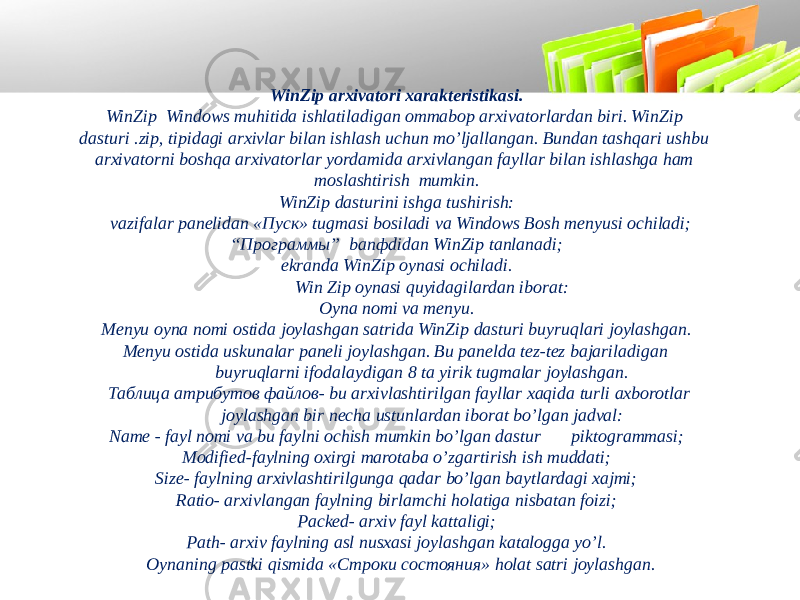 WinZip arxivatori xarakteristikasi. WinZip Windows muhitida ishlatiladigan ommabop arxivatorlardan biri. WinZip dasturi .zip, tipidagi arxivlar bilan ishlash uchun mo’ljallangan. Bundan tashqari ushbu arxivatorni boshqa arxivatorlar yordamida arxivlangan fayllar bilan ishlashga ham moslashtirish mumkin. WinZip dasturini ishga tushirish: vazifalar panelidan «Пуск» tugmasi bosiladi va Windows Bosh menyusi ochiladi; “ Программы” banфdidan WinZip tanlanadi; ekranda WinZip oynasi ochiladi. Win Zip oynasi quyidagilardan iborat: Oyna nomi va menyu. Menyu oyna nomi ostida joylashgan satrida WinZip dasturi buyruqlari joylashgan. Menyu ostida uskunalar paneli joylashgan. Bu panelda tez-tez bajariladigan buyruqlarni ifodalaydigan 8 ta yirik tugmalar joylashgan. Таблица атрибутов файлов- bu arxivlashtirilgan fayllar xaqida turli axborotlar joylashgan bir necha ustunlardan iborat bo’lgan jadval: Name - fayl nomi va bu faylni ochish mumkin bo’lgan dastur piktogrammasi; Modified-faylning oxirgi marotaba o’zgartirish ish muddati; Size- faylning arxivlashtirilgunga qadar bo’lgan baytlardagi xajmi; Ratio- arxivlangan faylning birlamchi holatiga nisbatan foizi; Packed- arxiv fayl kattaligi; Path- arxiv faylning asl nusxasi joylashgan katalogga yo’l. Oynaning pastki qismida «Стрoки состояния» holat satri joylashgan. 