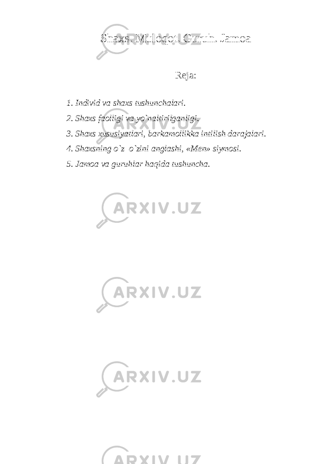 Shaxs. Muloqot. Guruh. Jamoa R е ja: 1. Individ va shaxs tushunchalari. 2. Shaxs faolligi va yo`naltirilganligi. 3. Shaxs xususiyatlari, barkamollikka intilish darajalari. 4. Shaxsning o`z–o`zini anglashi, «M е n» siymosi. 5. Jamoa va guruhlar haqida tushuncha. 