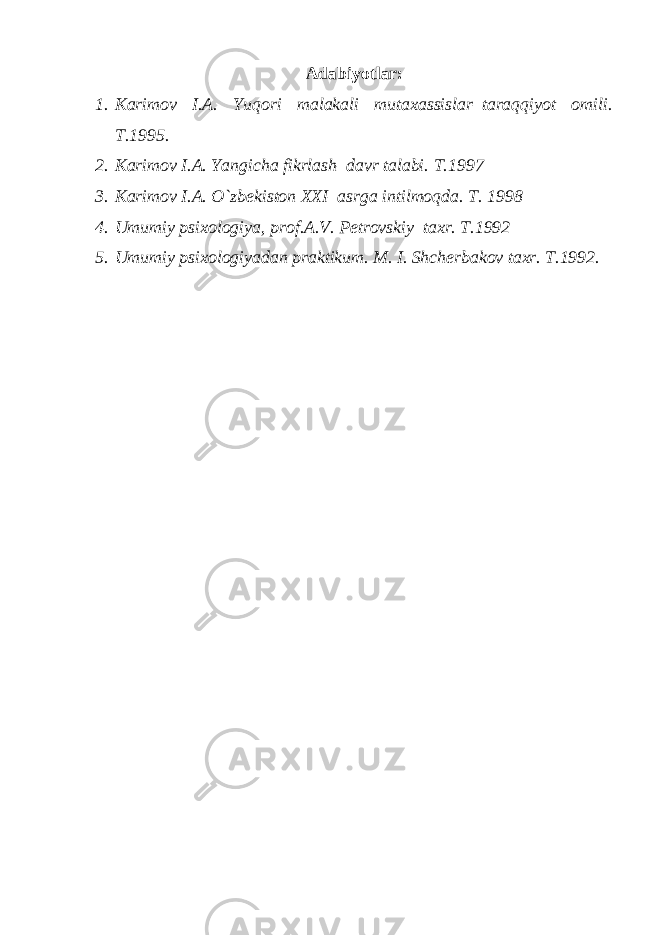 Adabiyotlar: 1. Karimov I.A. Yuqori malakali mutaxassislar–taraqqiyot omili. T.1995. 2. Karimov I.A. Yangicha fikrlash–davr talabi. T.1997 3. Karimov I.A. O`zb е kiston XXI–asrga intilmoqda. Т. 1998 4. Umumiy psixologiya, prof.A.V. Pеtrovskiy taxr. Т.1992 5. Umumiy psixologiyadan praktikum. M. I. Shchеrbakov taxr. T.1992. 