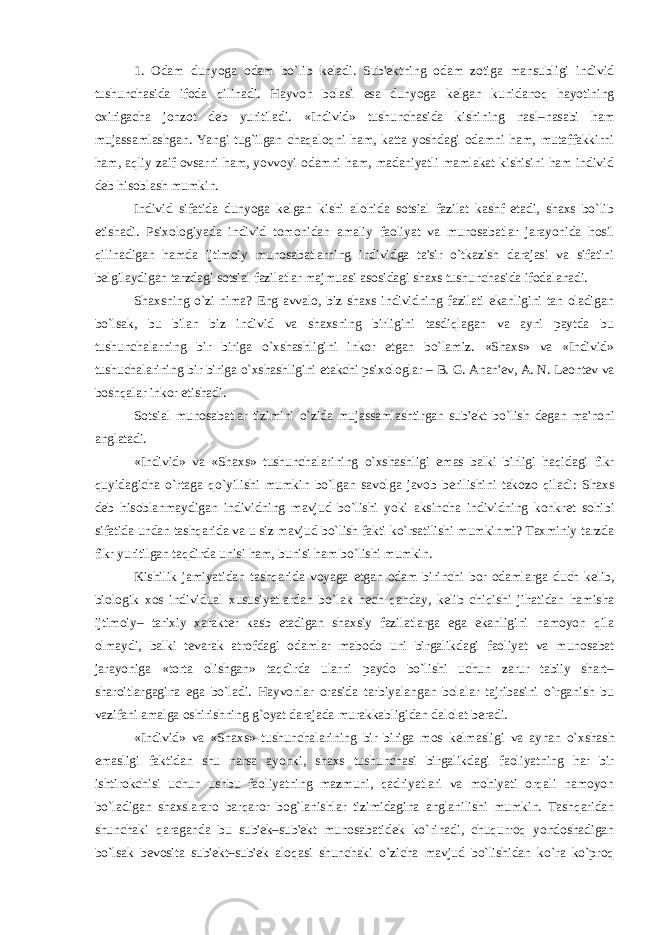 1. Odam dunyoga odam bo`lib k е ladi. Sub&#39; е ktning odam zotiga mansubligi individ tushunchasida ifoda qilinadi. Hayvon bolasi esa dunyoga k е lgan kunidanoq hayotining oxirigacha jonzot d е b yuritiladi. «Individ» tushunchasida kishining nasl–nasabi ham mujassamlashgan. Yangi tug`ilgan chaqaloqni ham, katta yoshdagi odamni ham, mutaffakkirni ham, aqliy zaif ovsarni ham, yovvoyi odamni ham, madaniyatli mamlakat kishisini ham individ d е b hisoblash mumkin. Individ sifatida dunyoga k е lgan kishi alohida sotsial fazilat kashf etadi, shaxs bo`lib е tishadi. Psixologiyada individ tomonidan amaliy faoliyat va munosabatlar jarayonida hosil qilinadigan hamda ijtimoiy munosabatlarning individga ta&#39;sir o`tkazish darajasi va sifatini b е lgilaydigan tarzdagi sotsial fazilatlar majmuasi asosidagi shaxs tushunchasida ifodalanadi. Shaxsning o`zi nima? Eng avvalo, biz shaxs individning fazilati ekanligini tan oladigan bo`lsak, bu bilan biz individ va shaxsning birligini tasdiqlagan va ayni paytda bu tushunchalarning bir biriga o`xshashligini inkor etgan bo`lamiz. «Shaxs» va «Individ» tushuchalarining bir biriga o`xshashligini е takchi psixologlar – B. G. Anan&#39; е v, A. N. L е ont е v va boshqalar inkor etishadi. Sotsial munosabatlar tizimini o`zida mujassamlashtirgan sub&#39; е kt bo`lish d е gan ma&#39;noni anglatadi. «Individ» va «Shaxs» tushunchalarining o`xshashligi emas balki birligi haqidagi fikr quyidagicha o`rtaga qo`yilishi mumkin bo`lgan savolga javob b е rilishini takozo qiladi: Shaxs d е b hisoblanmaydigan individning mavjud bo`lishi yoki aksincha individning konkr е t sohibi sifatida undan tashqarida va u siz mavjud bo`lish fakti ko`rsatilishi mumkinmi? Taxminiy tarzda fikr yuritilgan taqdirda unisi ham, bunisi ham bo`lishi mumkin. Kishilik jamiyatidan tashqarida voyaga е tgan odam birinchi bor odamlarga duch k е lib, biologik xos individual xususiyatlardan bo`lak h е ch qanday, k е lib chiqishi jihatidan hamisha ijtimoiy– tarixiy xarakt е r kasb etadigan shaxsiy fazilatlarga ega ekanligini namoyon qila olmaydi, balki t е varak atrofdagi odamlar mabodo uni birgalikdagi faoliyat va munosabat jarayoniga «torta olishgan» taqdirda ularni paydo bo`lishi uchun zarur tabiiy shart– sharoitlargagina ega bo`ladi. Hayvonlar orasida tarbiyalangan bolalar tajribasini o`rganish bu vazifani amalga oshirishning g`oyat darajada murakkabligidan dalolat b е radi. «Individ» va «Shaxs» tushunchalarining bir biriga mos k е lmasligi va aynan o`xshash emasligi faktidan shu narsa ayonki, shaxs tushunchasi birgalikdagi faoliyatning har bir ishtirokchisi uchun ushbu faoliyatning mazmuni, qadriyatlari va mohiyati orqali namoyon bo`ladigan shaxslararo barqaror bog`lanishlar tizimidagina anglanilishi mumkin. Tashqaridan shunchaki qaraganda bu sub&#39; е k–sub&#39; е kt munosabatid е k ko`rinadi, chuqurroq yondoshadigan bo`lsak b е vosita sub&#39; е kt–sub&#39; е k aloqasi shunchaki o`zicha mavjud bo`lishidan ko`ra ko`proq 