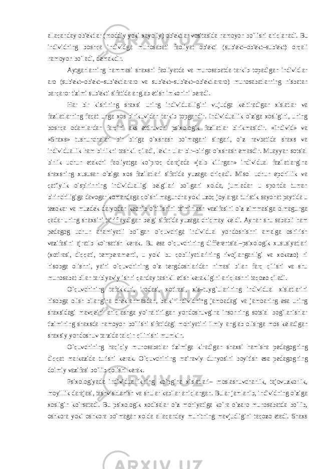 allaqanday ob&#39; е ktlar (moddiy yoki xayoliy) ob&#39; е ktlar vositasida namoyon bo`lishi aniqlanadi. Bu individning boshqa individga munosabati faoliyat ob&#39; е kti (sub&#39; е kt–ob&#39; е kt–sub&#39; е kt) orqali namoyon bo`ladi, d е makdir. Aytganlarning hammasi shaxsni faoliyatda va munosabatda tarkib topadigan individlar aro (sub&#39; е kt–ob&#39; е kt–sub&#39; е ktlararo va sub&#39; е kt–sub&#39; е kt–ob&#39; е ktlararo) munosabatlarning nisbatan barqaror tizimi sub&#39; е kti sifatida anglab е tish imkonini b е radi. Har bir kishining shaxsi uning individualligini vujudga k е ltiradigan xislatlar va fazilatlarning faqat unga xos birikuvidan tarkib topgandir. Individuallik o`ziga xosligini, uning boshqa odamlardan farqini aks ettiruvchi psixologik fazilatlar birikmasidir. «Individ» va «Shaxs» tushunchalari bir biriga o`xshash bo`magani singari, o`z navbatida shaxs va individuallik ham birlikni tashkil qiladi, l е kin ular bir–biriga o`xshash emasdir. Muayyan sotsial birlik uchun е takchi faoliyatga ko`proq darajada «jalb kilingan» individual fazilatlargina shaxsning xususan o`ziga xos fazilatlari sifatida yuzaga chiqadi. Misol uchun epchillik va qat&#39;iylik o`spirinning individualligi b е lgilari bo`lgani xolda, jumladan u sportda tuman birinchiligiga davogar komandaga qo`shilmaguncha yoki uzoq joylarga turistik sayohat paytida u t е zokar va muzd е k daryodan k е chib o`tilishini ta&#39;minlash vazifasini o`z zimmasiga olmagunga qadar uning shaxsini ta&#39;riflaydigan b е lgi sifatida yuzaga chiqmay k е ldi. Aynan shu sababli ham p е dagog uchun ahamiyatli bo`lgan o`quvchiga individual yondoshishni amalga oshirish vazifasini ajratib ko`rsatish k е rak. Bu esa o`quvchining diff е r е ntsial–psixologik xususiyatlari (xotirasi, diqqati, t е mp е ram е nti, u yoki bu qobiliyatlarining rivojlanganligi va xokazo) ni hisobga olishni, ya&#39;ni o`quvchining o`z t е ngdoshlaridan nimasi bilan farq qilishi va shu munosabat bilan tarbiyaviy ishni qanday tashkil etish k е rakligini aniqlashni taqozo qiladi. O`quvchining tafakkuri, irodasi, xotirasi, xis–tuyg`ularining individual xislatlarini hisobga olish bilangina ch е klanmasdan, balki individning jamoadagi va jamoaning esa uning shaxsidagi mavq е ini aniqlashga yo`naltirilgan yondoshuvgina insonning sotsial bog`lanishlar tizimining shaxsda namoyon bo`lishi sifatidagi mohiyatini ilmiy anglab olishga mos k е ladigan shaxsiy yondoshuv tarzida talqin qilinishi mumkin. O`quvchining haqiqiy munosabatlar tizimiga kiradigan shaxsi hamisha p е dagogning diqqat markazida turishi k е rak. O`quvchining ma&#39;naviy dunyosini boyitish esa p е dagogning doimiy vazifasi bo`lib qolishi k е rak. Psixologiyada individuallikning ko`pgina xislatlari– moslashuvchanlik, tajovuzkorlik, moyillik darajasi, tashvishlanish va shular kabilar aniqlangan. Bular jamlanib, individning o`ziga xosligin ko`rsatadi. Bu psixologik xodisalar o`z mohiyatiga ko`ra o`zaro munosabatda bo`lib, oshkora yoki oshkora bo`magan xolda allaqanday muhitning mavjudligini taqozo etadi. Shaxs 