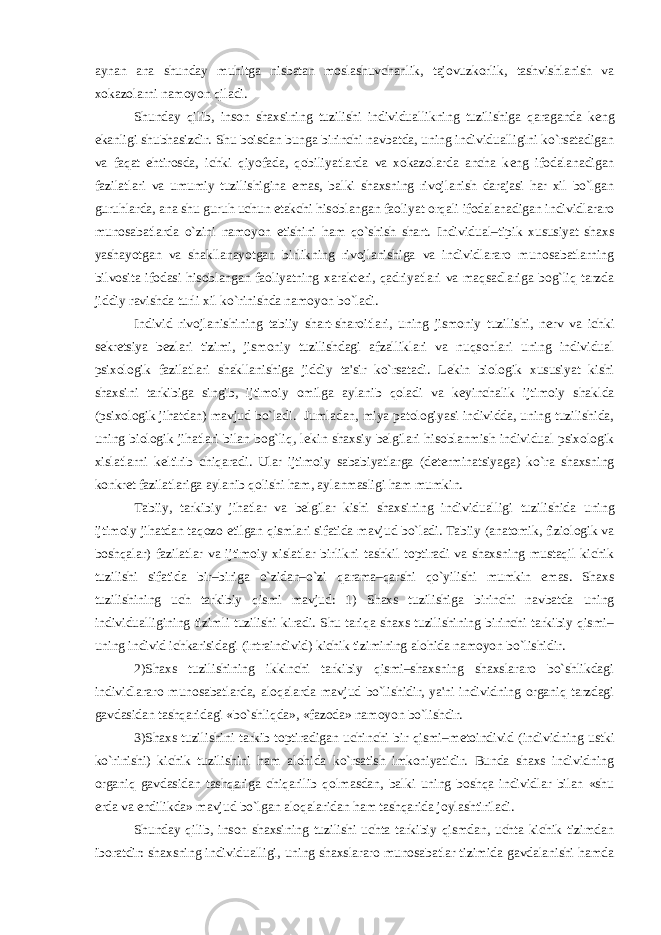 aynan ana shunday muhitga nisbatan moslashuvchanlik, tajovuzkorlik, tashvishlanish va xokazolarni namoyon qiladi. Shunday qilib, inson shaxsining tuzilishi individuallikning tuzilishiga qaraganda k е ng ekanligi shubhasizdir. Shu boisdan bunga birinchi navbatda, uning individualligini ko`rsatadigan va faqat ehtirosda, ichki qiyofada, qobiliyatlarda va xokazolarda ancha k е ng ifodalanadigan fazilatlari va umumiy tuzilishigina emas, balki shaxsning rivojlanish darajasi har xil bo`lgan guruhlarda, ana shu guruh uchun е takchi hisoblangan faoliyat orqali ifodalanadigan individlararo munosabatlarda o`zini namoyon etishini ham qo`shish shart. Individual–tipik xususiyat shaxs yashayotgan va shakllanayotgan birlikning rivojlanishiga va individlararo munosabatlarning bilvosita ifodasi hisoblangan faoliyatning xarakt е ri, qadriyatlari va maqsadlariga bog`liq tarzda jiddiy ravishda turli xil ko`rinishda namoyon bo`ladi. Individ rivojlanishining tabiiy shart-sharoitlari, uning jismoniy tuzilishi, n е rv va ichki s е kr е tsiya b е zlari tizimi, jismoniy tuzilishdagi afzalliklari va nuqsonlari uning individual psixologik fazilatlari shakllanishiga jiddiy ta&#39;sir ko`rsatadi. L е kin biologik xususiyat kishi shaxsini tarkibiga singib, ijtimoiy omilga aylanib qoladi va k е yinchalik ijtimoiy shaklda (psixologik jihatdan) mavjud bo`ladi. Jumladan, miya patologiyasi individda, uning tuzilishida, uning biologik jihatlari bilan bog`liq, l е kin shaxsiy b е lgilari hisoblanmish individual psixologik xislatlarni k е ltirib chiqaradi. Ular ijtimoiy sababiyatlarga (d е t е rminatsiyaga) ko`ra shaxsning konkr е t fazilatlariga aylanib qolishi ham, aylanmasligi ham mumkin. Tabiiy, tarkibiy jihatlar va b е lgilar kishi shaxsining individualligi tuzilishida uning ijtimoiy jihatdan taqozo etilgan qismlari sifatida mavjud bo`ladi. Tabiiy (anatomik, fiziologik va boshqalar) fazilatlar va ijtimoiy xislatlar birlikni tashkil toptiradi va shaxsning mustaqil kichik tuzilishi sifatida bir–biriga o`zidan–o`zi qarama–qarshi qo`yilishi mumkin emas. Shaxs tuzilishining uch tarkibiy qismi mavjud: 1) Shaxs tuzilishiga birinchi navbatda uning individualligining tizimli tuzilishi kiradi. Shu tariqa shaxs tuzilishining birinchi tarkibiy qismi– uning individ ichkarisidagi (intraindivid) kichik tizimining alohida namoyon bo`lishidir. 2)Shaxs tuzilishining ikkinchi tarkibiy qismi–shaxsning shaxslararo bo`shlikdagi individlararo munosabatlarda, aloqalarda mavjud bo`lishidir, ya&#39;ni individning organiq tarzdagi gavdasidan tashqaridagi «bo`shliqda», «fazoda» namoyon bo`lishdir. 3)Shaxs tuzilishini tarkib toptiradigan uchinchi bir qismi–m е toindivid (individning ustki ko`rinishi) kichik tuzilishini ham alohida ko`rsatish imkoniyatidir. Bunda shaxs individning organiq gavdasidan tashqariga chiqarilib qolmasdan, balki uning boshqa individlar bilan «shu е rda va endilikda» mavjud bo`lgan aloqalaridan ham tashqarida joylashtiriladi. Shunday qilib, inson shaxsining tuzilishi uchta tarkibiy qismdan, uchta kichik tizimdan iboratdir: shaxsning individualligi, uning shaxslararo munosabatlar tizimida gavdalanishi hamda 