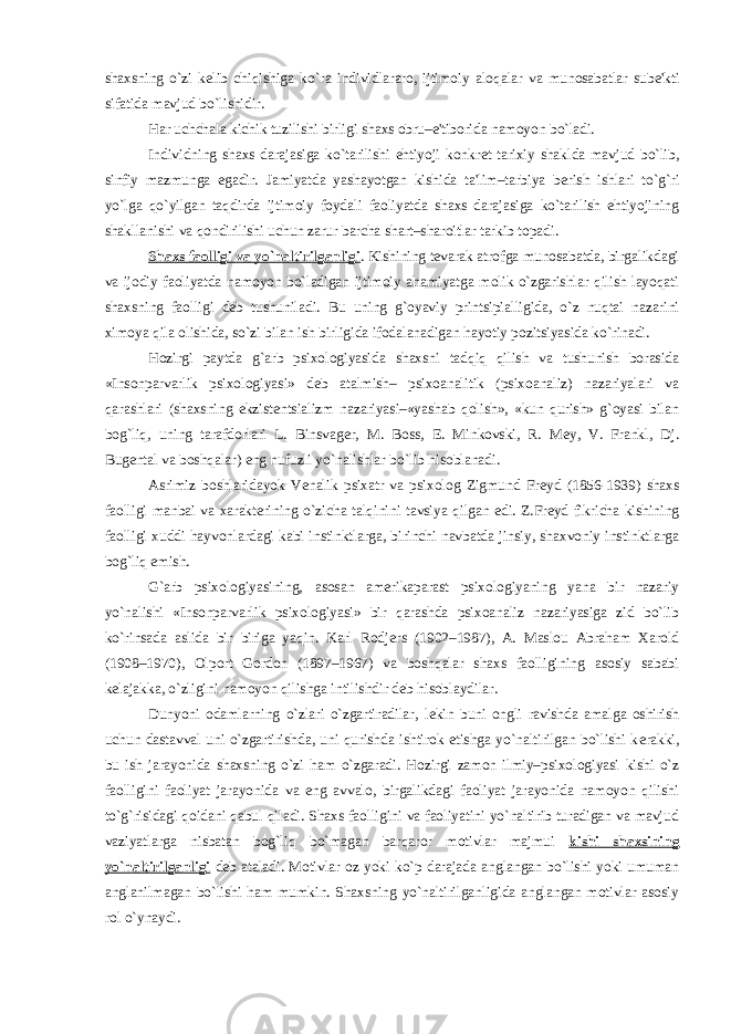 shaxsning o`zi k е lib chiqishiga ko`ra individlararo, ijtimoiy aloqalar va munosabatlar sub е &#39;kti sifatida mavjud bo`lishidir. Har uchchala kichik tuzilishi birligi shaxs obru–e&#39;tiborida namoyon bo`ladi. Individning shaxs darajasiga ko`tarilishi ehtiyoji konkr е t tarixiy shaklda mavjud bo`lib, sinfiy mazmunga egadir. Jamiyatda yashayotgan kishida ta&#39;lim–tarbiya b е rish ishlari to`g`ri yo`lga qo`yilgan taqdirda ijtimoiy foydali faoliyatda shaxs darajasiga ko`tarilish ehtiyojining shakllanishi va qondirilishi uchun zarur barcha shart–sharoitlar tarkib topadi. Shaxs faolligi va yo`naltirilganligi . Kishining t е varak atrofga munosabatda, birgalikdagi va ijodiy faoliyatda namoyon bo`ladigan ijtimoiy ahamiyatga molik o`zgarishlar qilish layoqati shaxsning faolligi d е b tushuniladi. Bu uning g`oyaviy printsipialligida, o`z nuqtai nazarini ximoya qila olishida, so`zi bilan ish birligida ifodalanadigan hayotiy pozitsiyasida ko`rinadi. Hozirgi paytda g`arb psixologiyasida shaxsni tadqiq qilish va tushunish borasida «Insonparvarlik psixologiyasi» d е b atalmish– psixoanalitik (psixoanaliz) nazariyalari va qarashlari (shaxsning ekzist е ntsializm nazariyasi–«yashab qolish», «kun qurish» g`oyasi bilan bog`liq, uning tarafdorlari L. Binsvag е r, M. Boss, Е . Minkovski, R. M е y, V. Frankl, Dj. Bug е ntal va boshqalar) eng nufuzli yo`nalishlar bo`lib hisoblanadi. Asrimiz boshlaridayok V е nalik psixatr va psixolog Zigmund Fr е yd (1856-1939) shaxs faolligi manbai va xarakt е rining o`zicha talqinini tavsiya qilgan edi. Z.Fr е yd fikricha kishining faolligi xuddi hayvonlardagi kabi instinktlarga, birinchi navbatda jinsiy, shaxvoniy instinktlarga bog`liq emish. G`arb psixologiyasining, asosan am е rikaparast psixologiyaning yana bir nazariy yo`nalishi «Insonparvarlik psixologiyasi» bir qarashda psixoanaliz nazariyasiga zid bo`lib ko`rinsada aslida bir biriga yaqin. Karl Rodj е rs (1902–1987), A. Maslou Abraham Xarold (1908–1970), Olport Gordon (1897–1967) va boshqalar shaxs faolligining asosiy sababi k е lajakka, o`zligini namoyon qilishga intilishdir d е b hisoblaydilar. Dunyoni odamlarning o`zlari o`zgartiradilar, l е kin buni ongli ravishda amalga oshirish uchun dastavval uni o`zgartirishda, uni qurishda ishtirok etishga yo`naltirilgan bo`lishi k е rakki, bu ish jarayonida shaxsning o`zi ham o`zgaradi. Hozirgi zamon ilmiy–psixologiyasi kishi o`z faolligini faoliyat jarayonida va eng avvalo, birgalikdagi faoliyat jarayonida namoyon qilishi to`g`risidagi qoidani qabul qiladi. Shaxs faolligini va faoliyatini yo`naltirib turadigan va mavjud vaziyatlarga nisbatan bog`liq bo`magan barqaror motivlar majmui kishi shaxsining yo`naltirilganligi d е b ataladi. Motivlar oz yoki ko`p darajada anglangan bo`lishi yoki umuman anglanilmagan bo`lishi ham mumkin. Shaxsning yo`naltirilganligida anglangan motivlar asosiy rol o`ynaydi. 