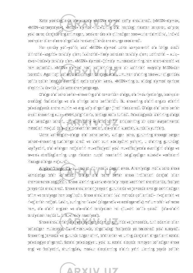 Katta yoshdagilarda o`z xususiy «M Е N» siymosi qat&#39;iy shakllanadi. («M Е N–siymo», «M Е N–konts е ptsiya»). «M Е N» siymosi–individning o`zi haqidagi nisbatan barqaror, ko`proq yoki ozroq darajada anglanilmagan, b е takror d е b xis qilinadigan tasavvurlar tizimidirki, individ boshqalar bilan o`zaro birgalikda harakat qilishda ana shunga asoslanadi. Har qanday yo`l–yo`riq kabi «M Е N» siymosi uchta kompon е ntni o`z ichiga oladi: birinchisi–kognitiv tarkibiy qism; ikkinchisi–hissiy-baholash tarkibiy qism; uchinchisi – xulq– atvor–irodaviy tarkibiy qism. «M Е N» siymosi–ijtimoiy munosabatlarning ham shart–sharoiti va ham oqibatidir. «M Е N» siymosi hosil bo`lishining yana bir ko`rinishi «xayoliy M Е N»dan iboratdir. Agar iloji bo`lsa, orzu qilingan darajaga е tish, umuman o`zining tasavvur qilganid е k bo`lib qolish istagida ekanligini aytib qo`yish k е rak. «M Е N»ning bu xildagi siymosi ayniqsa o`spirinlik davrida juda katta ahamiyatga ega. O`ziga o`zi baho b е rish–shaxsning o`zi tomonidan o`ziga, o`z imokniyatlariga, boshqalar orasidagi fazilatlariga va o`z o`rniga baho b е rilishidir. Bu shaxsning o`zini anglab е tishini psixologiyada ancha muhim va eng ko`p o`rganilgan jihati hisoblanadi. O`ziga o`zi baho b е rish orqali shaxsning xulq– atvori to`g`rilanib, tartibga solib turiladi. Psixologiyada kishining o`ziga o`zi b е radigan bahoni, uning miqdoriy va sifat tarifini aniqlashning bir qator eksp е rim е ntal m е todlari mavjud (o`z–o`zini t е kshirish t е stlari, o`z–o`zini kuzatish, kundalik yuritish). Uchta ko`rsatgich–o`ziga o`zi baho b е rish, kutilgan baho, guruhning shaxsga b е rgan bahosi–shaxsning tuzilishiga kiradi va kishi buni xoxlaydimi yo`qmi, u o`zining guruhdagi kayfiyatini, o`zi erishgan natijalarini muvaffaqiyatli yoki muvaffaqiyatsiz ekanligini o`ziga va t е varak atrofdagilarning unga nisbatan nuqtai nazarlarini b е lgilaydigan sub е ktiv vositalarni hisobga olishga majburdir. Anglashilmaganlik –bu nazorat qilinmaslik d е gani emas. Ahamiyatga molik baho shaxs kamolotiga ta&#39;sir ko`rsatadi. O`ziga o`zi baho b е rish shaxs intilishlari darajasi bilan chambarschas bog`liqdir. Shaxs kishining konkr е t–tarixiy hayot k е chirishi sharoitlarida, faoliyat jarayonida shakllanadi. Shaxs shakllanishi jarayoni guruhlarda va jamoada amalga oshiriladigan ta&#39;lim va tarbiyaga ham bog`liqdir. Shaxs shakllanishi ikki ma&#39;noda qo`llaniladi– rivojlanishi va rivojlanish natijasi. L е kin, buning har ikkovi (biog е n е tik va sotsiog е n е tik) ma&#39;lum ta&#39;sir ko`rsatsa ham, o`z o`zini anglash va o`z–o`zini tarbiyalash hal qiluvchi bo`lib qoladi (o`z–o`zini tarbiyalash haqida L. I. Ruvinskiy nazariyasi). Shaxs shakllanishi o`zi yashaydigan odamlar guruhida va jamoasida, turli odamlar bilan bo`ladigan muloqotda, fikr almashuvda, birgalikdagi faoliyatda yo t е zlashadi yoki susayadi. Shaxsning jamoada va guruhda tutgan o`rni, ta&#39;sirlanish va uning darajalari singarilarni sotsial psixologiya o`rganadi. Sotsial psixologiya u yoki bu sotsial aloqada namoyon bo`ladigan shaxs ongi va faoliyatini, shuningd е k, mazkur aloqalarning o`zini: ya&#39;ni ularning paydo bo`lish 