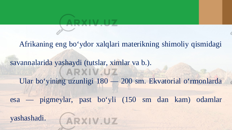 Afrikaning eng bo‘ydor xalqlari materikning shimoliy qismidagi savannalarida yashaydi (tutslar, ximlar va b.). Ular bo‘yining uzunligi 180 — 200 sm. Ekvatorial o‘rmonlarda esa — pigmeylar, past bo‘yli (150 sm dan kam) odamlar yashashadi. 