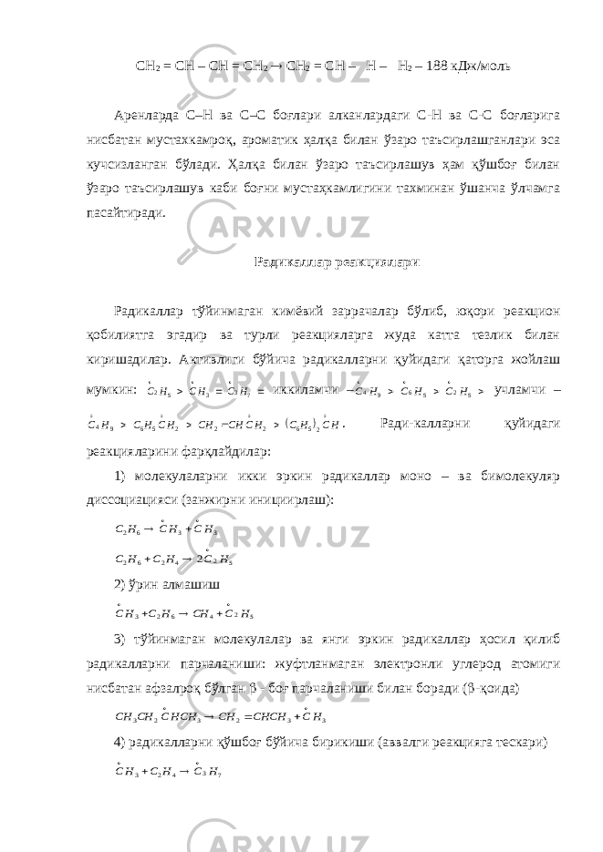 СН 2 = СН – СН = СН 2  СН 2 = СН – Н – Н 2 – 188 кДж/моль Аренларда С–Н ва С–С боғлари алканлардаги С-Н ва С-С боғларига нисбатан мустахкамроқ, ароматик ҳалқа билан ўзаро таъсирлашганлари эса кучсизланган бўлади. Ҳалқа билан ўзаро таъсирлашув ҳам қўшбоғ билан ўзаро таъсирлашув каби боғни мустаҳкамлигини тахминан ўшанча ўлчамга пасайтиради. Радикаллар реакциялари Радикаллар тўйинмаган кимёвий заррачалар бўлиб, юқори реакцион қобилиятга эгадир ва турли реакцияларга жуда катта тезлик билан киришадилар. Активлиги бўйича радикалларни қуйидаги қаторга жойлаш мумкин:       7 3 3 5 2 H C HC H С иккиламчи –       5 2 5 6 9 4 H C H C H C учламчи –   HC H C HC CH CH HC H C H C         25 6 2 2 2 5 6 9 4 . Ради-калларни қуйидаги реакцияларини фарқлайдилар: 1) молекулаларни икки эркин радикаллар моно – ва бимолекуляр диссоциацияси (занжирни инициирлаш): 3 3 6 2 H C H C H С     5 2 4 2 6 2 2 H C H C H C    2) ўрин алмашиш 5 2 4 6 2 3 H C CH H C H C      3) тўйинмаган молекулалар ва янги эркин радикаллар ҳосил қилиб радикалларни парчаланиши: жуфтланмаган электронли углерод атомиги нисбатан афзалроқ бўлган  - боғ парчаланиши билан боради (  -қоида) 3 3 2 3 2 3 H C CHCH CH HCH C CH CH      4) радикалларни қўшбоғ бўйича бирикиши (аввалги реакцияга тескари) 7 3 4 2 3 H C H C H C     