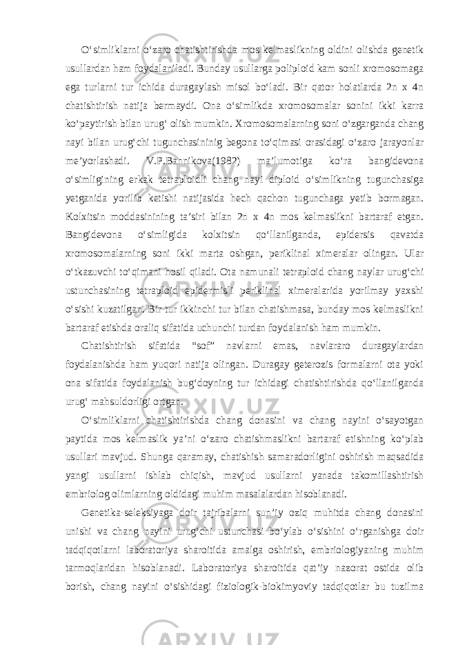 O‘simliklarni o‘zaro chatishtirishda mos kelmaslikning oldini olishda genetik usullardan ham foydalaniladi. Bunday usullarga poliploid kam sonli xromosomaga ega turlarni tur ichida duragaylash misol bo‘ladi. Bir qator holatlarda 2n x 4n chatishtirish natija bermaydi. Ona o‘simlikda xromosomalar sonini ikki karra ko‘paytirish bilan urug‘ olish mumkin. Xromosomalarning soni o‘zgarganda chang nayi bilan urug‘chi tugunchasininig begona to‘qimasi orasidagi o‘zaro jarayonlar me’yorlashadi. V.P.Bannikova(1982) ma’lumotiga ko‘ra bangidevona o‘simligining erkak tetraploidli chang nayi diploid o‘simlikning tugunchasiga yetganida yorilib ketishi natijasida hech qachon tugunchaga yetib bormagan. Kolxitsin moddasinining ta’siri bilan 2n x 4n mos kelmaslikni bartaraf etgan. Bangidevona o‘simligida kolxitsin qo‘llanilganda, epidersis qavatda xromosomalarning soni ikki marta oshgan, periklinal ximeralar olingan. Ular o‘tkazuvchi to‘qimani hosil qiladi. Ota namunali tetraploid chang naylar urug‘chi ustunchasining tetraploid epidermisli periklinal ximeralarida yorilmay yaxshi o‘sishi kuzatilgan. Bir tur ikkinchi tur bilan chatishmasa, bunday mos kelmaslikni bartaraf etishda oraliq sifatida uchunchi turdan foydalanish ham mumkin. Chatishtirish sifatida “sof” navlarni emas, navlararo duragaylardan foydalanishda ham yuqori natija olingan. Duragay geterozis formalarni ota yoki ona sifatida foydalanish bug‘doyning tur ichidagi chatishtirishda qo‘llanilganda urug‘ mahsuldorligi ortgan. O‘simliklarni chatishtirishda chang donasini va chang nayini o‘sayotgan paytida mos kelmaslik ya’ni o‘zaro chatishmaslikni bartaraf etishning ko‘plab usullari mavjud. Shunga qaramay, chatishish samaradorligini oshirish maqsadida yangi usullarni ishlab chiqish, mavjud usullarni yanada takomillashtirish embriolog olimlarning oldidagi muhim masalalardan hisoblanadi. Genetika-seleksiyaga doir tajribalarni sun’iy oziq muhitda chang donasini unishi va chang nayini urug‘chi ustunchasi bo‘ylab o‘sishini o‘rganishga doir tadqiqotlarni laboratoriya sharoitida amalga oshirish, embriologiyaning muhim tarmoqlaridan hisoblanadi. Laboratoriya sharoitida qat’iy nazorat ostida olib borish, chang nayini o‘sishidagi fiziologik-biokimyoviy tadqiqotlar bu tuzilma 