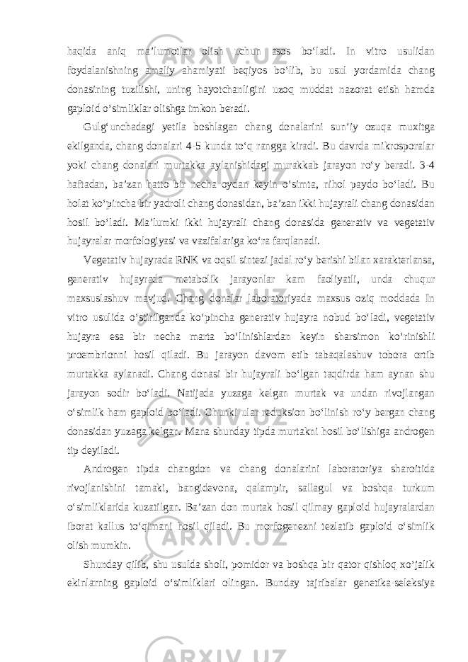 haqida aniq ma’lumotlar olish uchun asos bo‘ladi. In vitro usulidan foydalanishning amaliy ahamiyati beqiyos bo‘lib, bu usul yordamida chang donasining tuzilishi, uning hayotchanligini uzoq muddat nazorat etish hamda gaploid o‘simliklar olishga imkon beradi. Gulg‘unchadagi yetila boshlagan chang donalarini sun’iy ozuqa muxitga ekilganda, chang donalari 4-5 kunda to‘q rangga kiradi. Bu davrda mikrosporalar yoki chang donalari murtakka aylanishidagi murakkab jarayon ro‘y beradi. 3-4 haftadan, ba’zan hatto bir necha oydan keyin o‘simta, nihol paydo bo‘ladi. Bu holat ko‘pincha bir yadroli chang donasidan, ba’zan ikki hujayrali chang donasidan hosil bo‘ladi. Ma’lumki ikki hujayrali chang donasida generativ va vegetativ hujayralar morfologiyasi va vazifalariga ko‘ra farqlanadi. Vegetativ hujayrada RNK va oqsil sintezi jadal ro‘y berishi bilan xarakterlansa, generativ hujayrada metabolik jarayonlar kam faoliyatli, unda chuqur maxsuslashuv mavjud. Chang donalar laboratoriyada maxsus oziq moddada In vitro usulida o‘stirilganda ko‘pincha generativ hujayra nobud bo‘ladi, vegetativ hujayra esa bir necha marta bo‘linishlardan keyin sharsimon ko‘rinishli proembrionni hosil qiladi. Bu jarayon davom etib tabaqalashuv tobora ortib murtakka aylanadi. Chang donasi bir hujayrali bo‘lgan taqdirda ham aynan shu jarayon sodir bo‘ladi. Natijada yuzaga kelgan murtak va undan rivojlangan o‘simlik ham gaploid bo‘ladi. Chunki ular reduksion bo‘linish ro‘y bergan chang donasidan yuzaga kelgan. Mana shunday tipda murtakni hosil bo‘lishiga androgen tip deyiladi. Androgen tipda changdon va chang donalarini laboratoriya sharoitida rivojlanishini tamaki, bangidevona, qalampir, sallagul va boshqa turkum o‘simliklarida kuzatilgan. Ba’zan don murtak hosil qilmay gaploid hujayralardan iborat kallus to‘qimani hosil qiladi. Bu morfogenezni tezlatib gaploid o‘simlik olish mumkin. Shunday qilib, shu usulda sholi, pomidor va boshqa bir qator qishloq xo‘jalik ekinlarning gaploid o‘simliklari olingan. Bunday tajribalar genetika-seleksiya 