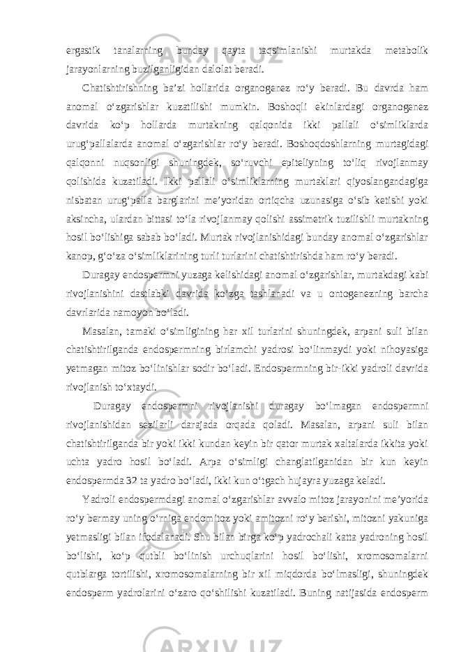 ergastik tanalarning bunday qayta taqsimlanishi murtakda metabolik jarayonlarning buzilganligidan dalolat beradi. Chatishtirishning ba’zi hollarida organogenez ro‘y beradi. Bu davrda ham anomal o‘zgarishlar kuzatilishi mumkin. Boshoqli ekinlardagi organogenez davrida ko‘p hollarda murtakning qalqonida ikki pallali o‘simliklarda urug‘pallalarda anomal o‘zgarishlar ro‘y beradi. Boshoqdoshlarning murtagidagi qalqonni nuqsonligi shuningdek, so‘ruvchi epiteliyning to‘liq rivojlanmay qolishida kuzatiladi. Ikki pallali o‘simliklarning murtaklari qiyoslangandagiga nisbatan urug‘palla barglarini me’yoridan ortiqcha uzunasiga o‘sib ketishi yoki aksincha, ulardan bittasi to‘la rivojlanmay qolishi assimetrik tuzilishli murtakning hosil bo‘lishiga sabab bo‘ladi. Murtak rivojlanishidagi bunday anomal o‘zgarishlar kanop, g‘o‘za o‘simliklarining turli turlarini chatishtirishda ham ro‘y beradi. Duragay endospermni yuzaga kelishidagi anomal o‘zgarishlar, murtakdagi kabi rivojlanishini dastlabki davrida ko‘zga tashlanadi va u ontogenezning barcha davrlarida namoyon bo‘ladi. Masalan, tamaki o‘simligining har xil turlarini shuningdek, arpani suli bilan chatishtirilganda endospermning birlamchi yadrosi bo‘linmaydi yoki nihoyasiga yetmagan mitoz bo‘linishlar sodir bo‘ladi. Endospermning bir-ikki yadroli davrida rivojlanish to‘xtaydi. Duragay endospermni rivojlanishi duragay bo‘lmagan endospermni rivojlanishidan sezilarli darajada orqada qoladi. Masalan, arpani suli bilan chatishtirilganda bir yoki ikki kundan keyin bir qator murtak xaltalarda ikkita yoki uchta yadro hosil bo‘ladi. Arpa o‘simligi changlatilganidan bir kun keyin endospermda 32 ta yadro bo‘ladi, ikki kun o‘tgach hujayra yuzaga keladi. Yadroli endospermdagi anomal o‘zgarishlar avvalo mitoz jarayonini me’yorida ro‘y bermay uning o‘rniga endomitoz yoki amitozni ro‘y berishi, mitozni yakuniga yetmasligi bilan ifodalanadi. Shu bilan birga ko‘p yadrochali katta yadroning hosil bo‘lishi, ko‘p qutbli bo‘linish urchuqlarini hosil bo‘lishi, xromosomalarni qutblarga tortilishi, xromosomalarning bir xil miqdorda bo‘lmasligi, shuningdek endosperm yadrolarini o‘zaro qo‘shilishi kuzatiladi. Buning natijasida endosperm 