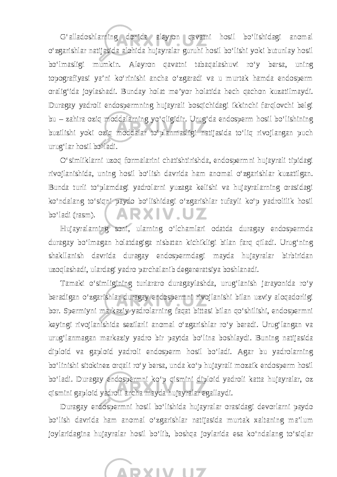 G‘alladoshlarning donida aleyron qavatni hosil bo‘lishidagi anomal o‘zgarishlar natijasida alohida hujayralar guruhi hosil bo‘lishi yoki butunlay hosil bo‘lmasligi mumkin. Aleyron qavatni tabaqalashuvi ro‘y bersa, uning topografiyasi ya’ni ko‘rinishi ancha o‘zgaradi va u murtak hamda endosperm oralig‘ida joylashadi. Bunday holat me’yor holatida hech qachon kuzatilmaydi. Duragay yadroli endospermning hujayrali bosqichidagi ikkinchi farqlovchi belgi bu – zahira oziq moddalarning yo‘qligidir. Urug‘da endosperm hosil bo‘lishining buzilishi yoki oziq moddalar to‘planmasligi natijasida to‘liq rivojlangan puch urug‘lar hosil bo‘ladi. O‘simliklarni uzoq formalarini chatishtirishda, endospermni hujayrali tipidagi rivojlanishida, uning hosil bo‘lish davrida ham anomal o‘zgarishlar kuzatilgan. Bunda turli to‘plamdagi yadrolarni yuzaga kelishi va hujayralarning orasidagi ko‘ndalang to‘siqni paydo bo‘lishidagi o‘zgarishlar tufayli ko‘p yadrolilik hosil bo‘ladi (rasm). Hujayralarning soni, ularning o‘lchamlari odatda duragay endospermda duragay bo‘lmagan holatdagiga nisbatan kichikligi bilan farq qiladi. Urug‘ning shakllanish davrida duragay endospermdagi mayda hujayralar birbiridan uzoqlashadi, ulardagi yadro parchalanib degeneratsiya boshlanadi. Tamaki o‘simligining turlararo duragaylashda, urug‘lanish jarayonida ro‘y beradigan o‘zgarishlar duragay endospermni rivojlanishi bilan uzviy aloqadorligi bor. Spermiyni markaziy yadrolarning faqat bittasi bilan qo‘shilishi, endospermni keyingi rivojlanishida sezilarli anomal o‘zgarishlar ro‘y beradi. Urug‘langan va urug‘lanmagan markaziy yadro bir paytda bo‘lina boshlaydi. Buning natijasida diploid va gaploid yadroli endosperm hosil bo‘ladi. Agar bu yadrolarning bo‘linishi sitokinez orqali ro‘y bersa, unda ko‘p hujayrali mozaik endosperm hosil bo‘ladi. Duragay endospermni ko‘p qismini diploid yadroli katta hujayralar, oz qismini gaploid yadroli ancha mayda hujayralar egallaydi. Duragay endospermni hosil bo‘lishida hujayralar orasidagi devorlarni paydo bo‘lish davrida ham anomal o‘zgarishlar natijasida murtak xaltaning ma’lum joylaridagina hujayralar hosil bo‘lib, boshqa joylarida esa ko‘ndalang to‘siqlar 