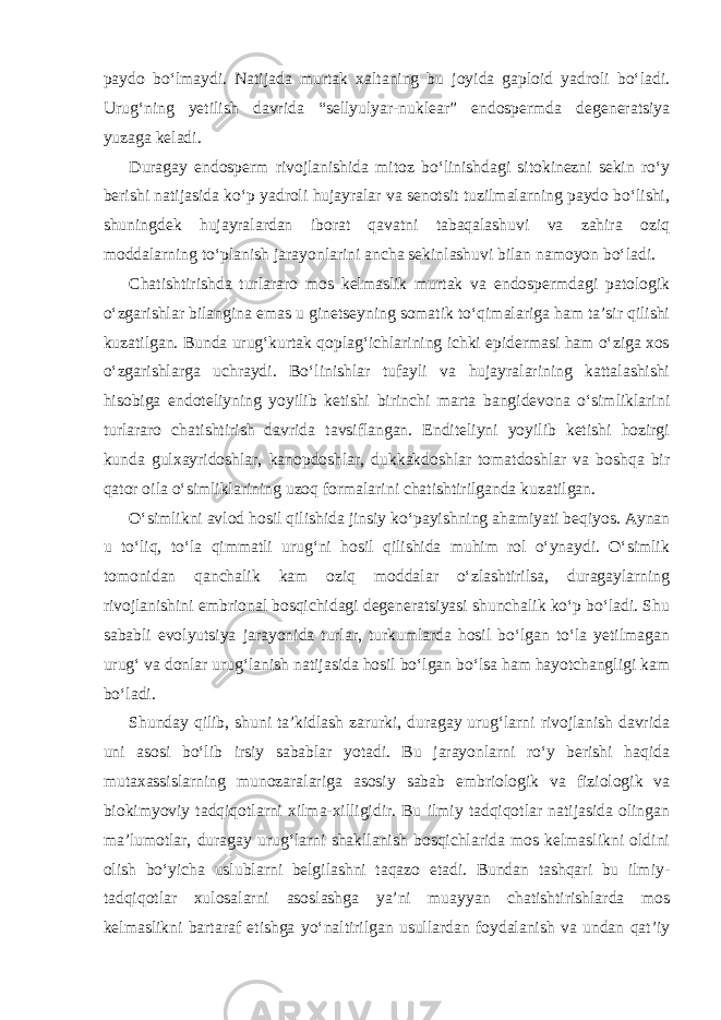 paydo bo‘lmaydi. Natijada murtak xaltaning bu joyida gaploid yadroli bo‘ladi. Urug‘ning yetilish davrida “sellyulyar-nuklear” endospermda degeneratsiya yuzaga keladi. Duragay endosperm rivojlanishida mitoz bo‘linishdagi sitokinezni sekin ro‘y berishi natijasida ko‘p yadroli hujayralar va senotsit tuzilmalarning paydo bo‘lishi, shuningdek hujayralardan iborat qavatni tabaqalashuvi va zahira oziq moddalarning to‘planish jarayonlarini ancha sekinlashuvi bilan namoyon bo‘ladi. Chatishtirishda turlararo mos kelmaslik murtak va endospermdagi patologik o‘zgarishlar bilangina emas u ginetseyning somatik to‘qimalariga ham ta’sir qilishi kuzatilgan. Bunda urug‘kurtak qoplag‘ichlarining ichki epidermasi ham o‘ziga xos o‘zgarishlarga uchraydi. Bo‘linishlar tufayli va hujayralarining kattalashishi hisobiga endoteliyning yoyilib ketishi birinchi marta bangidevona o‘simliklarini turlararo chatishtirish davrida tavsiflangan. Enditeliyni yoyilib ketishi hozirgi kunda gulxayridoshlar, kanopdoshlar, dukkakdoshlar tomatdoshlar va boshqa bir qator oila o‘simliklarining uzoq formalarini chatishtirilganda kuzatilgan. O‘simlikni avlod hosil qilishida jinsiy ko‘payishning ahamiyati beqiyos. Aynan u to‘liq, to‘la qimmatli urug‘ni hosil qilishida muhim rol o‘ynaydi. O‘simlik tomonidan qanchalik kam oziq moddalar o‘zlashtirilsa, duragaylarning rivojlanishini embrional bosqichidagi degeneratsiyasi shunchalik ko‘p bo‘ladi. Shu sababli evolyutsiya jarayonida turlar, turkumlarda hosil bo‘lgan to‘la yetilmagan urug‘ va donlar urug‘lanish natijasida hosil bo‘lgan bo‘lsa ham hayotchangligi kam bo‘ladi. Shunday qilib, shuni ta’kidlash zarurki, duragay urug‘larni rivojlanish davrida uni asosi bo‘lib irsiy sabablar yotadi. Bu jarayonlarni ro‘y berishi haqida mutaxassislarning munozaralariga asosiy sabab embriologik va fiziologik va biokimyoviy tadqiqotlarni xilma-xilligidir. Bu ilmiy tadqiqotlar natijasida olingan ma’lumotlar, duragay urug‘larni shakllanish bosqichlarida mos kelmaslikni oldini olish bo‘yicha uslublarni belgilashni taqazo etadi. Bundan tashqari bu ilmiy- tadqiqotlar xulosalarni asoslashga ya’ni muayyan chatishtirishlarda mos kelmaslikni bartaraf etishga yo‘naltirilgan usullardan foydalanish va undan qat’iy 