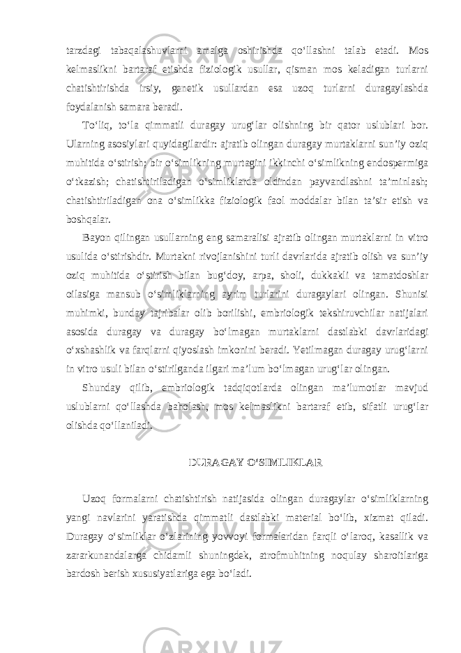 tarzdagi tabaqalashuvlarni amalga oshirishda qo‘llashni talab etadi. Mos kelmaslikni bartaraf etishda fiziologik usullar, qisman mos keladigan turlarni chatishtirishda irsiy, genetik usullardan esa uzoq turlarni duragaylashda foydalanish samara beradi. To‘liq, to‘la qimmatli duragay urug‘lar olishning bir qator uslublari bor. Ularning asosiylari quyidagilardir: ajratib olingan duragay murtaklarni sun’iy oziq muhitida o‘stirish; bir o‘simlikning murtagini ikkinchi o‘simlikning endospermiga o‘tkazish; chatishtiriladigan o‘simliklarda oldindan payvandlashni ta’minlash; chatishtiriladigan ona o‘simlikka fiziologik faol moddalar bilan ta’sir etish va boshqalar. Bayon qilingan usullarning eng samaralisi ajratib olingan murtaklarni in vitro usulida o‘stirishdir. Murtakni rivojlanishini turli davrlarida ajratib olish va sun’iy oziq muhitida o‘stirish bilan bug‘doy, arpa, sholi, dukkakli va tamatdoshlar oilasiga mansub o‘simliklarning ayrim turlarini duragaylari olingan. Shunisi muhimki, bunday tajribalar olib borilishi, embriologik tekshiruvchilar natijalari asosida duragay va duragay bo‘lmagan murtaklarni dastlabki davrlaridagi o‘xshashlik va farqlarni qiyoslash imkonini beradi. Yetilmagan duragay urug‘larni in vitro usuli bilan o‘stirilganda ilgari ma’lum bo‘lmagan urug‘lar olingan. Shunday qilib, embriologik tadqiqotlarda olingan ma’lumotlar mavjud uslublarni qo‘llashda baholash, mos kelmaslikni bartaraf etib, sifatli urug‘lar olishda qo‘llaniladi. DURAGAY O‘SIMLIKLAR Uzoq formalarni chatishtirish natijasida olingan duragaylar o‘simliklarning yangi navlarini yaratishda qimmatli dastlabki material bo‘lib, xizmat qiladi. Duragay o‘simliklar o‘zlarining yovvoyi formalaridan farqli o‘laroq, kasallik va zararkunandalarga chidamli shuningdek, atrofmuhitning noqulay sharoitlariga bardosh berish xususiyatlariga ega bo‘ladi. 