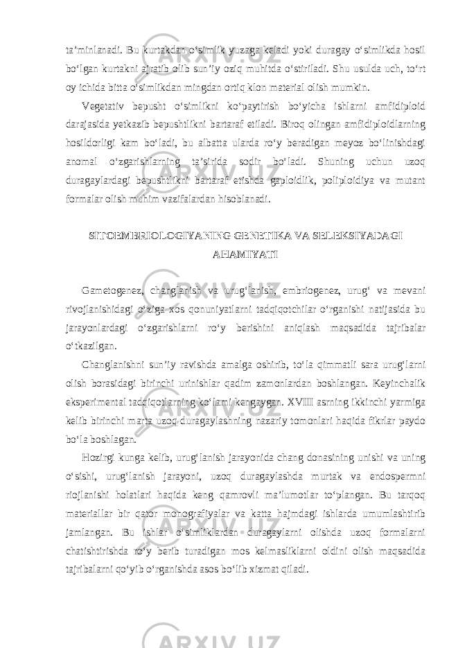 ta’minlanadi. Bu kurtakdan o‘simlik yuzaga keladi yoki duragay o‘simlikda hosil bo‘lgan kurtakni ajratib olib sun’iy oziq muhitda o‘stiriladi. Shu usulda uch, to‘rt oy ichida bitta o‘simlikdan mingdan ortiq klon material olish mumkin. Vegetativ bepusht o‘simlikni ko‘paytirish bo‘yicha ishlarni amfidiploid darajasida yetkazib bepushtlikni bartaraf etiladi. Biroq olingan amfidiploidlarning hosildorligi kam bo‘ladi, bu albatta ularda ro‘y beradigan meyoz bo‘linishdagi anomal o‘zgarishlarning ta’sirida sodir bo‘ladi. Shuning uchun uzoq duragaylardagi bepushtlikni bartaraf etishda gaploidlik, poliploidiya va mutant formalar olish muhim vazifalardan hisoblanadi. SITOEMBRIOLOGIYANING GENETIKA VA SELEKSIYADAGI AHAMIYATI Gametogenez, changlanish va urug‘lanish, embriogenez, urug‘ va mevani rivojlanishidagi o‘ziga xos qonuniyatlarni tadqiqotchilar o‘rganishi natijasida bu jarayonlardagi o‘zgarishlarni ro‘y berishini aniqlash maqsadida tajribalar o‘tkazilgan. Changlanishni sun’iy ravishda amalga oshirib, to‘la qimmatli sara urug‘larni olish borasidagi birinchi urinishlar qadim zamonlardan boshlangan. Keyinchalik eksperimental tadqiqotlarning ko‘lami kengaygan. XVIII asrning ikkinchi yarmiga kelib birinchi marta uzoq duragaylashning nazariy tomonlari haqida fikrlar paydo bo‘la boshlagan. Hozirgi kunga kelib, urug‘lanish jarayonida chang donasining unishi va uning o‘sishi, urug‘lanish jarayoni, uzoq duragaylashda murtak va endospermni riojlanishi holatlari haqida keng qamrovli ma’lumotlar to‘plangan. Bu tarqoq materiallar bir qator monografiyalar va katta hajmdagi ishlarda umumlashtirib jamlangan. Bu ishlar o‘simliklardan duragaylarni olishda uzoq formalarni chatishtirishda ro‘y berib turadigan mos kelmasliklarni oldini olish maqsadida tajribalarni qo‘yib o‘rganishda asos bo‘lib xizmat qiladi. 