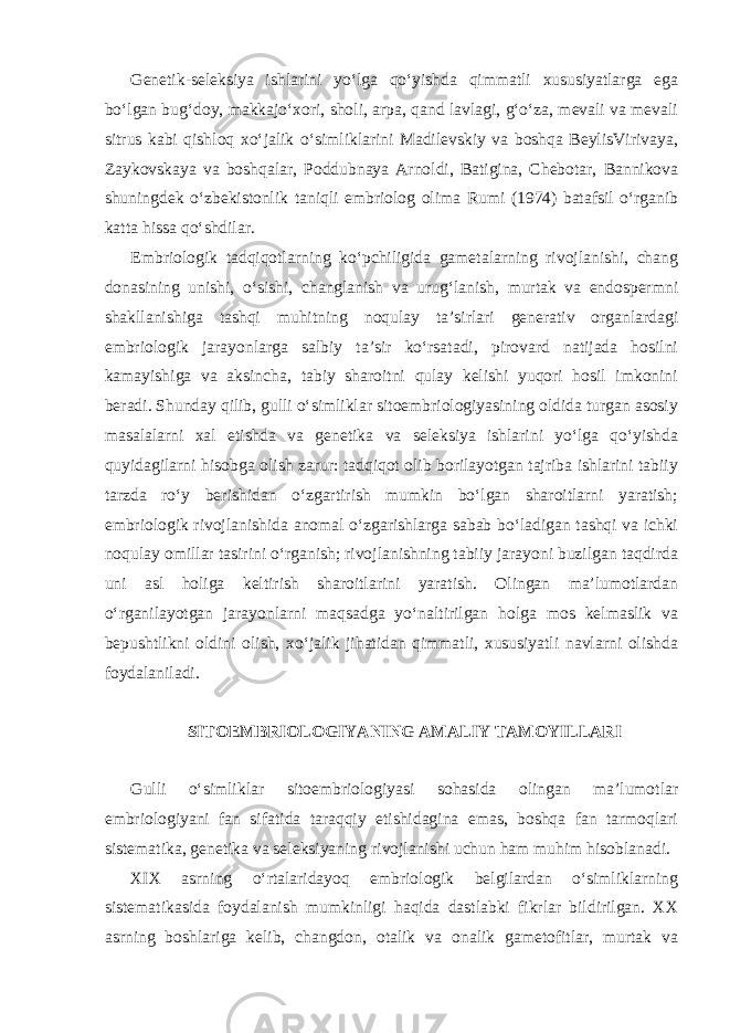 Genetik-seleksiya ishlarini yo‘lga qo‘yishda qimmatli xususiyatlarga ega bo‘lgan bug‘doy, makkajo‘xori, sholi, arpa, qand lavlagi, g‘o‘za, mevali va mevali sitrus kabi qishloq xo‘jalik o‘simliklarini Madilevskiy va boshqa BeylisVirivaya, Zaykovskaya va boshqalar, Poddubnaya Arnoldi, Batigina, Chebotar, Bannikova shuningdek o‘zbekistonlik taniqli embriolog olima Rumi (1974) batafsil o‘rganib katta hissa qo‘shdilar. Embriologik tadqiqotlarning ko‘pchiligida gametalarning rivojlanishi, chang donasining unishi, o‘sishi, changlanish va urug‘lanish, murtak va endospermni shakllanishiga tashqi muhitning noqulay ta’sirlari generativ organlardagi embriologik jarayonlarga salbiy ta’sir ko‘rsatadi, pirovard natijada hosilni kamayishiga va aksincha, tabiy sharoitni qulay kelishi yuqori hosil imkonini beradi. Shunday qilib, gulli o‘simliklar sitoembriologiyasining oldida turgan asosiy masalalarni xal etishda va genetika va seleksiya ishlarini yo‘lga qo‘yishda quyidagilarni hisobga olish zarur: tadqiqot olib borilayotgan tajriba ishlarini tabiiy tarzda ro‘y berishidan o‘zgartirish mumkin bo‘lgan sharoitlarni yaratish; embriologik rivojlanishida anomal o‘zgarishlarga sabab bo‘ladigan tashqi va ichki noqulay omillar tasirini o‘rganish; rivojlanishning tabiiy jarayoni buzilgan taqdirda uni asl holiga keltirish sharoitlarini yaratish. Olingan ma’lumotlardan o‘rganilayotgan jarayonlarni maqsadga yo‘naltirilgan holga mos kelmaslik va bepushtlikni oldini olish, xo‘jalik jihatidan qimmatli, xususiyatli navlarni olishda foydalaniladi. SITOEMBRIOLOGIYANING AMALIY TAMOYILLARI Gulli o‘simliklar sitoembriologiyasi sohasida olingan ma’lumotlar embriologiyani fan sifatida taraqqiy etishidagina emas, boshqa fan tarmoqlari sistematika, genetika va seleksiyaning rivojlanishi uchun ham muhim hisoblanadi. XIX asrning o‘rtalaridayoq embriologik belgilardan o‘simliklarning sistematikasida foydalanish mumkinligi haqida dastlabki fikrlar bildirilgan. XX asrning boshlariga kelib, changdon, otalik va onalik gametofitlar, murtak va 