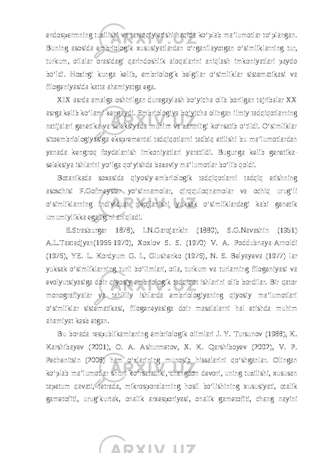 endospermning tuzilishi va taraqqiy etishi haqida ko‘plab ma’lumotlar to‘plangan. Buning asosida embriologik xususiyatlardan o‘rganilayotgan o‘simliklarning tur, turkum, oilalar orasidagi qarindoshlik aloqalarini aniqlash imkoniyatlari paydo bo‘ldi. Hozirgi kunga kelib, embriologik belgilar o‘simliklar sistematikasi va filogeniyasida katta ahamiyatga ega. XIX asrda amalga oshirilgan duragaylash bo‘yicha olib borilgan tajribalar XX asrga kelib ko‘lami kengaydi. Embriologiya bo‘yicha olingan ilmiy tadqiqotlarning natijalari genetika va seleksiyada muhim va zarurligi ko‘rsatib o‘tildi. O‘simliklar sitoembriologiyasiga ekspremental tadqiqotlarni tadbiq etilishi bu ma’lumotlardan yanada kengroq foydalanish imkoniyatlari yaratildi. Bugunga kelib genetika- seleksiya ishlarini yo‘lga qo‘yishda bazaviy ma’lumotlar bo‘lib qoldi. Botanikada soxasida qiyosiy-embriologik tadqiqotlarni tadqiq etishning asoschisi F.Gofmeyster yo‘sinnamolar, qirqquloqnamolar va ochiq urug‘li o‘simliklarning individual rivojlanishi yuksak o‘simliklardagi kabi genetik umumiylikka egaligini aniqladi. E.Strasburger 1878), I.N.Garojankin (1880), S.G.Navashin (1951) A.L.Taxtadjyan(1966-1970), Xoxlov S. S. (1970) V. A. Poddubnaya-Arnoldi (1976), YE. L. Kordyum G. I., Glushenko (1976), N. S. Belyayeva (1977) lar yuksak o‘simliklarning turli bo‘limlari, oila, turkum va turlarning filogeniyasi va evolyutsiyasiga doir qiyosiy embriologik tadqiqot ishlarini olib bordilar. Bir qator monografiyalar va tahliliy ishlarda embriologiyaning qiyosiy ma’lumotlari o‘simliklar sistematikasi, filogeneyasiga doir masalalarni hal etishda muhim ahamiyat kasb etgan. Bu borada respublikamizning embriologik olimlari J. Y. Tursunov (1988), K. Karshibayev (2001), O. A. Ashurmetov, X. K. Qarshiboyev (2002), V. P. Pechenitsin (2008) ham o‘zlarining munosib hissalarini qo‘shganlar. Olingan ko‘plab ma’lumotlar shuni ko‘rsatadiki, changdon devori, uning tuzilishi, xususan tapetum qavati, tetrada, mikrosporalarning hosil bo‘lishining xususiyati, otalik gametofiti, urug‘kurtak, onalik arxesporiyasi, onalik gametofiti, chang nayini 