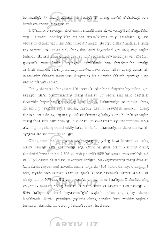 bo‘lmasligi; 2) chang donasini unmasligi; 3) chang nayini o‘sishidagi ro‘y beradigan anomal o‘zgarishlar. I. O‘simlik o‘sayotgan atrof-muhit sharoiti harorat, va yorug‘likni o‘zgartirish orqali birinchi noqulayliklar ota-ona o‘simliklarda ro‘y beradigan gullash vaqtlarini qisman yaqinlashtirish imkonini beradi. Bu qiyinchilikni bartaraf etishda eng samarali usullardan biri, chang donalarini hayotchanligini uzoq vaqt saqlab turishdir. Bu usul bilan gullash davrlari turli vaqtlarda ro‘y beradigan va hatto turli geografik mintaqalarda o‘sayotgan o‘simliklarda ham chatishtirishni amalga oshirish mumkin. Hozirgi kundagi mavjud havo oqimi bilan chang donasi bir mintaqadan ikkinchi mintaqaga, dunyoning bir qismidan ikkinchi qismiga qisqa vaqt ichida yetib boradi. Tabiiy sharoitda chang donasi bir necha kundan bir haftagacha hayotchanligini saqlaydi. Ba’zi o‘simliklarning chang donalari bir necha soat hatto daqiqalar davomida hayotchanligini saqlay oladi holos. Laboratoriya sharoitida chang donasining hayotchanligini saqlab, hayotiy davrini uzaytirish mumkin, chang donasini saqlashning eng oddiy usuli eksikatordagi kalsiy xlorid bilan birga saqlab chang donalarini hayotchanligi 18 kundan 185 kungacha uzaytirish mumkin. Kofe o‘simligining chang donasi oddiy holda bir hafta, laboratoriyada sharoitida esa bir oygacha saqlash mumkin bo‘lgan. Chang donalarini saqlashda, saqlanayotgan joyning havo harorati va uning nisbiy namligi katta ahamiyatga ega. Olma va gilos o‘simliklarining chang donalarini havo harorati 2-80S va nisbiy namlik 50% bo‘lganda, mos ravishda 4,5 va 5,5 yil davomida saqlash imkoniyati bo‘lgan. Makkajo‘xorining chang donalari izolyatorda quyosh nuri bevosita tushib turganda 460S haroratda hayotchangligi 3 soat, soyada havo harorati 300S bo‘lganda 30 soat davomida, harorat 4-50 S va nisbiy namlik 90% esa, 8-9 kun davomida saqlash imkoni bo‘lgan. O‘simliklarning ko‘pchilik turlarini chang donalari harorat 5-100S va havoni nisbiy namligi 25- 50% bo‘lganda, ularni hayotchanligini saqlash uchun eng qulay sharoit hisoblanadi. Kuchli yoritilgan joylarda chang donalari ko‘p muddat saqlanib turmaydi, aksincha tim-qorong‘i sharoit qulay hisoblanadi. 