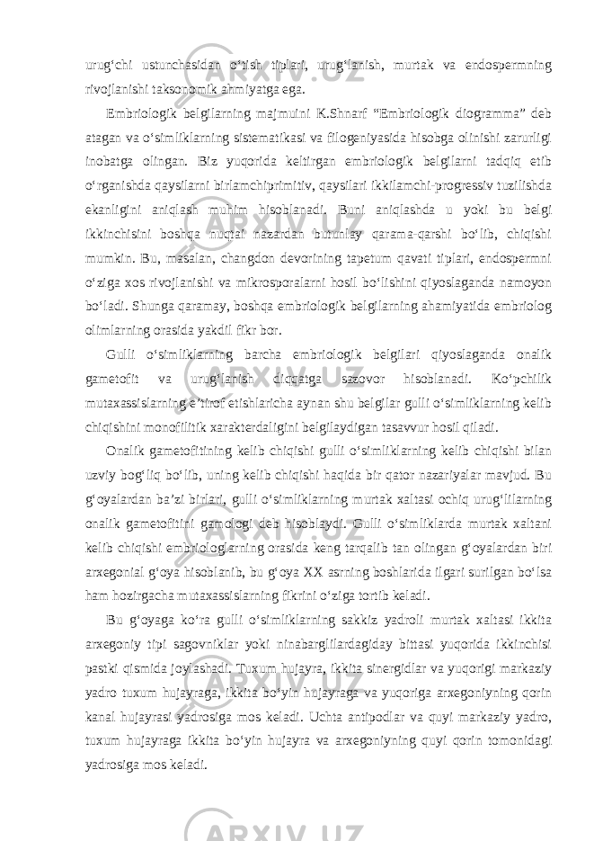 urug‘chi ustunchasidan o‘tish tiplari, urug‘lanish, murtak va endospermning rivojlanishi taksonomik ahmiyatga ega. Embriologik belgilarning majmuini K.Shnarf “Embriologik diogramma” deb atagan va o‘simliklarning sistematikasi va filogeniyasida hisobga olinishi zarurligi inobatga olingan. Biz yuqorida keltirgan embriologik belgilarni tadqiq etib o‘rganishda qaysilarni birlamchiprimitiv, qaysilari ikkilamchi-progressiv tuzilishda ekanligini aniqlash muhim hisoblanadi. Buni aniqlashda u yoki bu belgi ikkinchisini boshqa nuqtai nazardan butunlay qarama-qarshi bo‘lib, chiqishi mumkin. Bu, masalan, changdon devorining tapetum qavati tiplari, endospermni o‘ziga xos rivojlanishi va mikrosporalarni hosil bo‘lishini qiyoslaganda namoyon bo‘ladi. Shunga qaramay, boshqa embriologik belgilarning ahamiyatida embriolog olimlarning orasida yakdil fikr bor. Gulli o‘simliklarning barcha embriologik belgilari qiyoslaganda onalik gametofit va urug‘lanish diqqatga sazovor hisoblanadi. Ko‘pchilik mutaxassislarning e’tirof etishlaricha aynan shu belgilar gulli o‘simliklarning kelib chiqishini monofilitik xarakterdaligini belgilaydigan tasavvur hosil qiladi. Onalik gametofitining kelib chiqishi gulli o‘simliklarning kelib chiqishi bilan uzviy bog‘liq bo‘lib, uning kelib chiqishi haqida bir qator nazariyalar mavjud. Bu g‘oyalardan ba’zi birlari, gulli o‘simliklarning murtak xaltasi ochiq urug‘lilarning onalik gametofitini gamologi deb hisoblaydi. Gulli o‘simliklarda murtak xaltani kelib chiqishi embriologlarning orasida keng tarqalib tan olingan g‘oyalardan biri arxegonial g‘oya hisoblanib, bu g‘oya XX asrning boshlarida ilgari surilgan bo‘lsa ham hozirgacha mutaxassislarning fikrini o‘ziga tortib keladi. Bu g‘oyaga ko‘ra gulli o‘simliklarning sakkiz yadroli murtak xaltasi ikkita arxegoniy tipi sagovniklar yoki ninabarglilardagiday bittasi yuqorida ikkinchisi pastki qismida joylashadi. Tuxum hujayra, ikkita sinergidlar va yuqorigi markaziy yadro tuxum hujayraga, ikkita bo‘yin hujayraga va yuqoriga arxegoniyning qorin kanal hujayrasi yadrosiga mos keladi. Uchta antipodlar va quyi markaziy yadro, tuxum hujayraga ikkita bo‘yin hujayra va arxegoniyning quyi qorin tomonidagi yadrosiga mos keladi. 