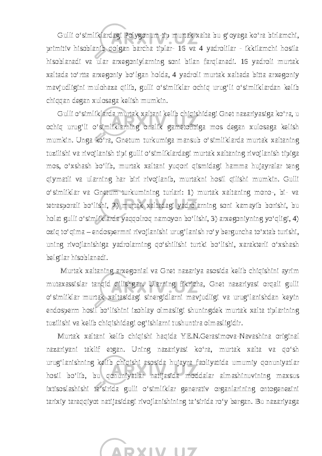 Gulli o‘simliklardagi Polygonum-tip murtak xalta bu g‘oyaga ko‘ra birlamchi, primitiv hisoblanib qolgan barcha tiplar- 16 va 4 yadrolilar - ikkilamchi hosila hisoblanadi va ular arxegoniylarning soni bilan farqlanadi. 16 yadroli murtak xaltada to‘rtta arxegoniy bo‘lgan holda, 4 yadroli murtak xaltada bitta arxegoniy mavjudligini mulohaza qilib, gulli o‘simliklar ochiq urug‘li o‘simliklardan kelib chiqqan degan xulosaga kelish mumkin. Gulli o‘simliklarda murtak xaltani kelib chiqishidagi Gnet nazariyasiga ko‘ra, u ochiq urug‘li o‘simliklarning onalik gametofitiga mos degan xulosaga kelish mumkin. Unga ko‘ra, Gnetum turkumiga mansub o‘simliklarda murtak xaltaning tuzilishi va rivojlanish tipi gulli o‘simliklardagi murtak xaltaning rivojlanish tipiga mos, o‘xshash bo‘lib, murtak xaltani yuqori qismidagi hamma hujayralar teng qiymatli va ularning har biri rivojlanib, murtakni hosil qilishi mumkin. Gulli o‘simliklar va Gnetum turkumining turlari: 1) murtak xaltaning mono-, bi- va tetrasporali bo‘lishi, 2) murtak xaltadagi yadrolarning soni kamayib borishi, bu holat gulli o‘simliklarda yaqqolroq namoyon bo‘lishi, 3) arxegoniyning yo‘qligi, 4) oziq to‘qima – endospermni rivojlanishi urug‘lanish ro‘y berguncha to‘xtab turishi, uning rivojlanishiga yadrolarning qo‘shilishi turtki bo‘lishi, xarakterli o‘xshash belgilar hisoblanadi. Murtak xaltaning arxegonial va Gnet nazariya asosida kelib chiqishini ayrim mutaxassislar tanqid qilishgan. Ularning fikricha, Gnet nazariyasi orqali gulli o‘simliklar murtak xaltasidagi sinergidlarni mavjudligi va urug‘lanishdan keyin endosperm hosil bo‘lishini izohlay olmasligi shuningdek murtak xalta tiplarining tuzilishi va kelib chiqishidagi og‘ishlarni tushuntira olmasligidir. Murtak xaltani kelib chiqishi haqida YE.N.Gerasimova-Navashina original nazariyani taklif etgan. Uning nazariyasi ko‘ra, murtak xalta va qo‘sh urug‘lanishning kelib chiqishi asosida hujayra faoliyatida umumiy qonuniyatlar hosil bo‘lib, bu qonuniyatlar natijasida moddalar almashinuvining maxsus ixtisoslashishi ta’sirida gulli o‘simliklar generativ organlarining ontogenezini tarixiy taraqqiyot natijasidagi rivojlanishining ta’sirida ro‘y bergan. Bu nazariyaga 