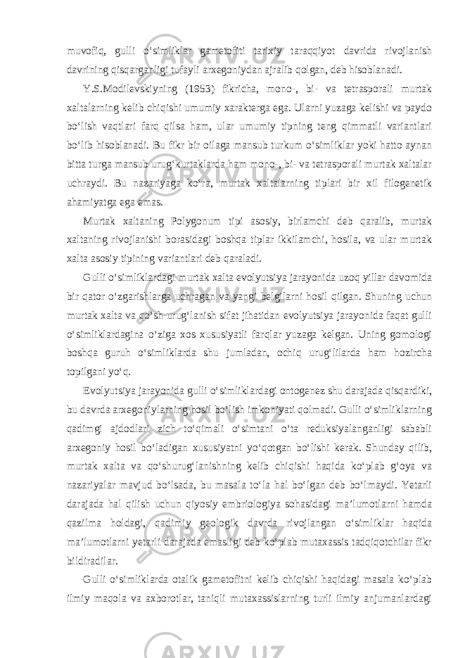 muvofiq, gulli o‘simliklar gametofiti tarixiy taraqqiyot davrida rivojlanish davrining qisqarganligi tufayli arxegoniydan ajralib qolgan, deb hisoblanadi. Y.S.Modilevskiyning (1953) fikricha, mono-, bi- va tetrasporali murtak xaltalarning kelib chiqishi umumiy xarakterga ega. Ularni yuzaga kelishi va paydo bo‘lish vaqtlari farq qilsa ham, ular umumiy tipning teng qimmatli variantlari bo‘lib hisoblanadi. Bu fikr bir oilaga mansub turkum o‘simliklar yoki hatto aynan bitta turga mansub urug‘kurtaklarda ham mono-, bi- va tetrasporali murtak xaltalar uchraydi. Bu nazariyaga ko‘ra, murtak xaltalarning tiplari bir xil filogenetik ahamiyatga ega emas. Murtak xaltaning Polygonum tipi asosiy, birlamchi deb qaralib, murtak xaltaning rivojlanishi borasidagi boshqa tiplar ikkilamchi, hosila, va ular murtak xalta asosiy tipining variantlari deb qaraladi. Gulli o‘simliklardagi murtak xalta evolyutsiya jarayonida uzoq yillar davomida bir qator o‘zgarishlarga uchragan va yangi belgilarni hosil qilgan. Shuning uchun murtak xalta va qo‘sh urug‘lanish sifat jihatidan evolyutsiya jarayonida faqat gulli o‘simliklardagina o‘ziga xos xususiyatli farqlar yuzaga kelgan. Uning gomologi boshqa guruh o‘simliklarda shu jumladan, ochiq urug‘lilarda ham hozircha topilgani yo‘q. Evolyutsiya jarayonida gulli o‘simliklardagi ontogenez shu darajada qisqardiki, bu davrda arxegoniylarning hosil bo‘lish imkoniyati qolmadi. Gulli o‘simliklarning qadimgi ajdodlari zich to‘qimali o‘simtani o‘ta reduksiyalanganligi sababli arxegoniy hosil bo‘ladigan xususiyatni yo‘qotgan bo‘lishi kerak. Shunday qilib, murtak xalta va qo‘shurug‘lanishning kelib chiqishi haqida ko‘plab g‘oya va nazariyalar mavjud bo‘lsada, bu masala to‘la hal bo‘lgan deb bo‘lmaydi. Yetarli darajada hal qilish uchun qiyosiy embriologiya sohasidagi ma’lumotlarni hamda qazilma holdagi, qadimiy geologik davrda rivojlangan o‘simliklar haqida ma’lumotlarni yetarli darajada emasligi deb ko‘plab mutaxassis tadqiqotchilar fikr bildiradilar. Gulli o‘simliklarda otalik gametofitni kelib chiqishi haqidagi masala ko‘plab ilmiy maqola va axborotlar, taniqli mutaxassislarning turli ilmiy anjumanlardagi 