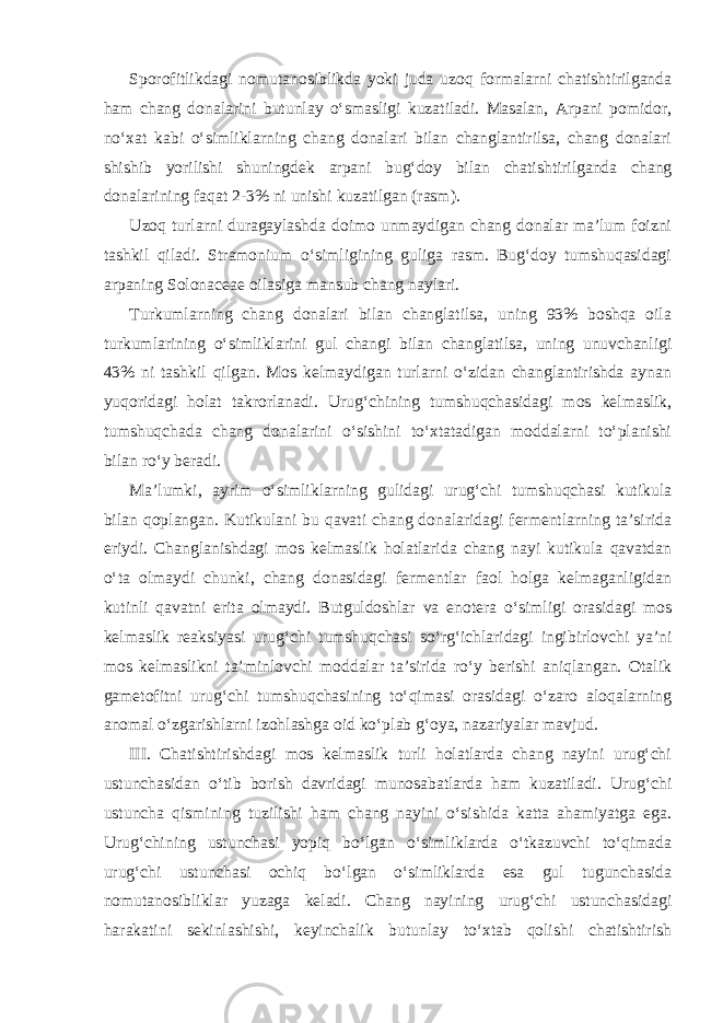 Sporofitlikdagi nomutanosiblikda yoki juda uzoq formalarni chatishtirilganda ham chang donalarini butunlay o‘smasligi kuzatiladi. Masalan, Arpani pomidor, no‘xat kabi o‘simliklarning chang donalari bilan changlantirilsa, chang donalari shishib yorilishi shuningdek arpani bug‘doy bilan chatishtirilganda chang donalarining faqat 2-3% ni unishi kuzatilgan (rasm). Uzoq turlarni duragaylashda doimo unmaydigan chang donalar ma’lum foizni tashkil qiladi. Stramonium o‘simligining guliga rasm. Bug‘doy tumshuqasidagi arpaning Solonaceae oilasiga mansub chang naylari. Turkumlarning chang donalari bilan changlatilsa, uning 93% boshqa oila turkumlarining o‘simliklarini gul changi bilan changlatilsa, uning unuvchanligi 43% ni tashkil qilgan. Mos kelmaydigan turlarni o‘zidan changlantirishda aynan yuqoridagi holat takrorlanadi. Urug‘chining tumshuqchasidagi mos kelmaslik, tumshuqchada chang donalarini o‘sishini to‘xtatadigan moddalarni to‘planishi bilan ro‘y beradi. Ma’lumki, ayrim o‘simliklarning gulidagi urug‘chi tumshuqchasi kutikula bilan qoplangan. Kutikulani bu qavati chang donalaridagi fermentlarning ta’sirida eriydi. Changlanishdagi mos kelmaslik holatlarida chang nayi kutikula qavatdan o‘ta olmaydi chunki, chang donasidagi fermentlar faol holga kelmaganligidan kutinli qavatni erita olmaydi. Butguldoshlar va enotera o‘simligi orasidagi mos kelmaslik reaksiyasi urug‘chi tumshuqchasi so‘rg‘ichlaridagi ingibirlovchi ya’ni mos kelmaslikni ta’minlovchi moddalar ta’sirida ro‘y berishi aniqlangan. Otalik gametofitni urug‘chi tumshuqchasining to‘qimasi orasidagi o‘zaro aloqalarning anomal o‘zgarishlarni izohlashga oid ko‘plab g‘oya, nazariyalar mavjud. III. Chatishtirishdagi mos kelmaslik turli holatlarda chang nayini urug‘chi ustunchasidan o‘tib borish davridagi munosabatlarda ham kuzatiladi. Urug‘chi ustuncha qismining tuzilishi ham chang nayini o‘sishida katta ahamiyatga ega. Urug‘chining ustunchasi yopiq bo‘lgan o‘simliklarda o‘tkazuvchi to‘qimada urug‘chi ustunchasi ochiq bo‘lgan o‘simliklarda esa gul tugunchasida nomutanosibliklar yuzaga keladi. Chang nayining urug‘chi ustunchasidagi harakatini sekinlashishi, keyinchalik butunlay to‘xtab qolishi chatishtirish 