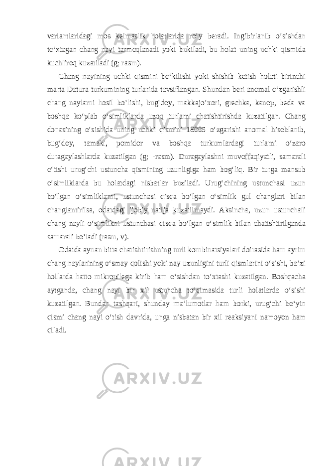 variantlaridagi mos kelmaslik holatlarida ro‘y beradi. Ingibirlanib o‘sishdan to‘xtagan chang nayi tarmoqlanadi yoki bukiladi, bu holat uning uchki qismida kuchliroq kuzatiladi (g; rasm). Chang nayining uchki qismini bo‘kilishi yoki shishib ketish holati birinchi marta Datura turkumining turlarida tavsiflangan. Shundan beri anomal o‘zgarishli chang naylarni hosil bo‘lishi, bug‘doy, makkajo‘xori, grechka, kanop, beda va boshqa ko‘plab o‘simliklarda uzoq turlarni chatishtirishda kuzatilgan. Chang donasining o‘sishida uning uchki qismini 1800S o‘zgarishi anomal hisoblanib, bug‘doy, tamaki, pomidor va boshqa turkumlardagi turlarni o‘zaro duragaylashlarda kuzatilgan (g; -rasm). Duragaylashni muvoffaqiyatli, samarali o‘tishi urug‘chi ustuncha qismining uzunligiga ham bog‘liq. Bir turga mansub o‘simliklarda bu holatdagi nisbatlar buziladi. Urug‘chining ustunchasi uzun bo‘lgan o‘simliklarni, ustunchasi qisqa bo‘lgan o‘simlik gul changlari bilan changlantirilsa, odatdagi ijobiy natija kuzatilmaydi. Aksincha, uzun ustunchali chang nayli o‘simlikni ustunchasi qisqa bo‘lgan o‘simlik bilan chatishtirilganda samarali bo‘ladi (rasm, v). Odatda aynan bitta chatishtirishning turli kombinatsiyalari doirasida ham ayrim chang naylarining o‘smay qolishi yoki nay uzunligini turli qismlarini o‘sishi, ba’zi hollarda hatto mikropilega kirib ham o‘sishdan to‘xtashi kuzatilgan. Boshqacha aytganda, chang nayi bir xil ustuncha to‘qimasida turli holatlarda o‘sishi kuzatilgan. Bundan tashqari, shunday ma’lumotlar ham borki, urug‘chi bo‘yin qismi chang nayi o‘tish davrida, unga nisbatan bir xil reaksiyani namoyon ham qiladi. 