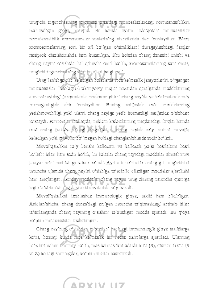 urug‘chi tugunchasining to‘qimasi orasidagi munosabatlardagi nomutanosiblikni izohlaydigan g‘oya, mavjud. Bu borada ayrim tadqiqotchi mutaxassislar nomutanosiblik xromosomalar sonlarining nisbatlarida deb izohlaydilar. Biroq xromosomalarning soni bir xil bo‘lgan o‘simliklarni duragaylashdagi farqlar retsiprok chatishtirishda ham kuzatilgan. Shu boisdan chang donasini unishi va chang nayini o‘sishida hal qiluvchi omil bo‘lib, xromosomalarning soni emas, urug‘chi tugunchasining sifat holatlari belgilaydi. Urug‘lanishga olib keladigan holatlarda mos kelmaslik jarayonlarini o‘rgangan mutaxassislar fiziologik-biokimyoviy nuqtai nazardan qaralganda moddalarning almashinuvidagi jarayonlarda bardavomiylikni chang nayida va to‘qimalarda ro‘y bermaganligida deb izohlaydilar. Buning natijasida oziq moddalarning yetishmovchiligi yoki ularni chang nayiga yetib bormasligi natijasida o‘sishdan to‘xtaydi. Fermentlar faolligida, nuklein kislotalarning miqdoridagi farqlar hamda oqsillarning fraksiyalaridagi o‘zgarishlari chang nayida ro‘y berishi muvofiq keladigan yoki muvofiq bo‘lmagan holdagi changlanishlarda sodir bo‘ladi. Muvofiqsizlikni ro‘y berishi kallozani va kallozali po‘st hosilalarni hosil bo‘lishi bilan ham sodir bo‘lib, bu holatlar chang nayidagi moddalar almashinuvi jarayonlarini buzilishiga sabab bo‘ladi. Ayrim tur o‘simliklarning gul urug‘chisini ustuncha qismida chang nayini o‘sishiga to‘sqinliq qiladigan moddalar ajratilishi ham aniqlangan. Bunday moddalar chang nayini urug‘chining ustuncha qismiga tegib ta’sirlanishning dastlabki davrlarida ro‘y beradi. Muvofiqsizlikni izohlashda immunologik g‘oya, taklif ham bildirilgan. Aniqlanishicha, chang donasidagi antigen ustuncha to‘qimasidagi antitelo bilan ta’sirlanganda chang nayining o‘sishini to‘xtadigan modda ajratadi. Bu g‘oya ko‘plab mutaxassislar tasdiqlangan. Chang nayining o‘sishdan to‘xtatishi haqidagi immunologik g‘oya takliflarga ko‘ra, hozirgi kunda mos kelmaslik bir necha tizimlarga ajratiladi. Ularning ba’zilari uchun umumiy bo‘lib, mos kelmaslikni odatda bitta (S), qisman ikkita (S va Z) bo‘lagi shuningdek, ko‘plab allellar boshqaradi. 