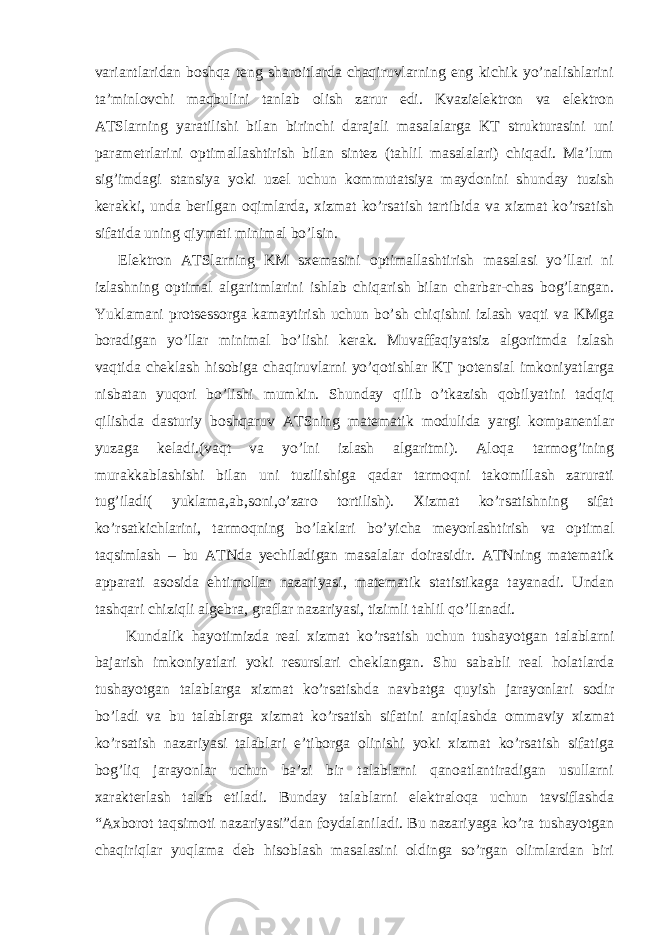 variantlaridan boshqa teng sharoitlarda chaqiruvlarning eng kichik yo’nalishlarini ta’minlovchi maqbulini tanlab olish zarur edi. Kvazielektron va elektron ATSlarning yaratilishi bilan birinchi darajali masalalarga KT strukturasini uni parametrlarini optimallashtirish bilan sintez (tahlil masalalari) chiqadi. Ma’lum sig’imdagi stansiya yoki uzel uchun kommutatsiya maydonini shunday tuzish kerakki, unda berilgan oqimlarda, xizmat ko’rsatish tartibida va xizmat ko’rsatish sifatida uning qiymati minimal bo’lsin. Elektron ATSlarning KM sxemasini optimallashtirish masalasi yo’llari ni izlashning optimal algaritmlarini ishlab chiqarish bilan charbar-chas bog’langan. Yuklamani protsessorga kamaytirish uchun bo’sh chiqishni izlash vaqti va KMga boradigan yo’llar minimal bo’lishi kerak. Muvaffaqiyatsiz algoritmda izlash vaqtida cheklash hisobiga chaqiruvlarni yo’qotishlar KT potensial imkoniyatlarga nisbatan yuqori bo’lishi mumkin. Shunday qilib o’tkazish qobilyatini tadqiq qilishda dasturiy boshqaruv ATSning matematik modulida yargi kompanentlar yuzaga keladi.(vaqt va yo’lni izlash algaritmi). Aloqa tarmog’ining murakkablashishi bilan uni tuzilishiga qadar tarmoqni takomillash zarurati tug’iladi( yuklama,ab,soni,o’zaro tortilish). Xizmat ko’rsatishning sifat ko’rsatkichlarini, tarmoqning bo’laklari bo’yicha meyorlashtirish va optimal taqsimlash – bu ATNda yechiladigan masalalar doirasidir. ATNning matematik apparati asosida ehtimollar nazariyasi, matematik statistikaga tayanadi. Undan tashqari chiziqli algebra, graflar nazariyasi, tizimli tahlil qo’llanadi. Kundalik hayotimizda real xizmat ko’rsatish uchun tushayotgan talablarni bajarish imkoniyatlari yoki resurslari cheklangan. Shu sababli real holatlarda tushayotgan talablarga xizmat ko’rsatishda navbatga quyish jarayonlari sodir bo’ladi va bu talablarga xizmat ko’rsatish sifatini aniqlashda ommaviy xizmat ko’rsatish nazariyasi talablari e’tiborga olinishi yoki xizmat ko’rsatish sifatiga bog’liq jarayonlar uchun ba’zi bir talablarni qanoatlantiradigan usullarni xarakterlash talab etiladi. Bunday talablarni elektraloqa uchun tavsiflashda “Axborot taqsimoti nazariyasi”dan foydalaniladi. Bu nazariyaga ko’ra tushayotgan chaqiriqlar yuqlama deb hisoblash masalasini oldinga so’rgan olimlardan biri 