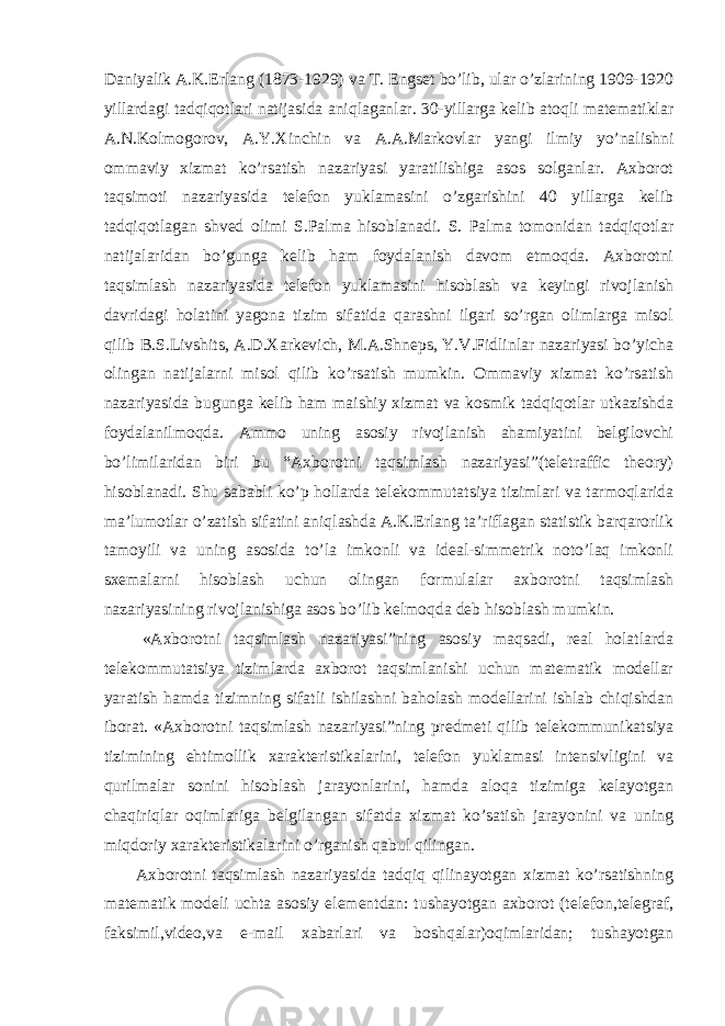 Daniyalik A.K.Erlang (1873-1929) va T. Engset bo’lib, ular o’zlarining 1909-1920 yillardagi tadqiqotlari natijasida aniqlaganlar. 30-yillarga kelib atoqli matematiklar A.N.Kolmogorov, A.Y.Xinchin va A.A.Markovlar yangi ilmiy yo’nalishni ommaviy xizmat ko’rsatish nazariyasi yaratilishiga asos solganlar. Axborot taqsimoti nazariyasida telefon yuklamasini o’zgarishini 40 yillarga kelib tadqiqotlagan shved olimi S.Palma hisoblanadi. S. Palma tomonidan tadqiqotlar natijalaridan bo’gunga kelib ham foydalanish davom etmoqda. Axborotni taqsimlash nazariyasida telefon yuklamasini hisoblash va keyingi rivojlanish davridagi holatini yagona tizim sifatida qarashni ilgari so’rgan olimlarga misol qilib B.S.Livshits, A.D.Xarkevich, M.A.Shneps, Y.V.Fidlinlar nazariyasi bo’yicha olingan natijalarni misol qilib ko’rsatish mumkin. Ommaviy xizmat ko’rsatish nazariyasida bugunga kelib ham maishiy xizmat va kosmik tadqiqotlar utkazishda foydalanilmoqda. Ammo uning asosiy rivojlanish ahamiyatini belgilovchi bo’limilaridan biri bu “Axborotni taqsimlash nazariyasi”(teletraffic theory) hisoblanadi. Shu sababli ko’p hollarda telekommutatsiya tizimlari va tarmoqlarida ma’lumotlar o’zatish sifatini aniqlashda A.K.Erlang ta’riflagan statistik barqarorlik tamoyili va uning asosida to’la imkonli va ideal-simmetrik noto’laq imkonli sxemalarni hisoblash uchun olingan formulalar axborotni taqsimlash nazariyasining rivojlanishiga asos bo’lib kelmoqda deb hisoblash mumkin. «Axborotni taqsimlash nazariyasi”ning asosiy maqsadi, real holatlarda telekommutatsiya tizimlarda axborot taqsimlanishi uchun matematik modellar yaratish hamda tizimning sifatli ishilashni baholash modellarini ishlab chiqishdan iborat. «Axborotni taqsimlash nazariyasi”ning predmeti qilib telekommunikatsiya tizimining ehtimollik xarakteristikalarini, telefon yuklamasi intensivligini va qurilmalar sonini hisoblash jarayonlarini, hamda aloqa tizimiga kelayotgan chaqiriqlar oqimlariga belgilangan sifatda xizmat ko’satish jarayonini va uning miqdoriy xarakteristikalarini o’rganish qabul qilingan. Axborotni taqsimlash nazariyasida tadqiq qilinayotgan xizmat ko’rsatishning matematik modeli uchta asosiy elementdan: tushayotgan axborot (telefon,telegraf, faksimil,video,va e-mail xabarlari va boshqalar)oqimlaridan; tushayotgan 