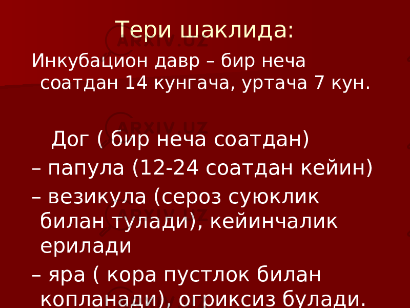 Тери шаклида: Инкубацион давр – бир неча соатдан 14 кунгача, уртача 7 кун. Дог ( бир неча соатдан) – папула (12-24 соатдан кейин) – везикула (сероз суюклик билан тулади), кейинчалик ерилади – яра ( кора пустлок билан копланади), огриксиз булади. 