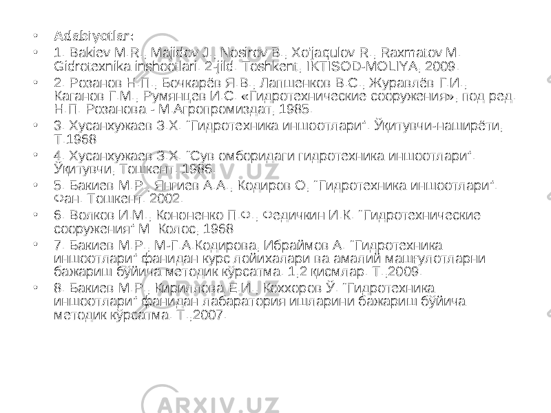 • Adabiyotlar: • 1. Bakiev M.R., Majidov J., Nosirov B., Xo’jaqulov R., Raxmatov M. Gidrotexnika inshootlari. 2-jild. Toshkent, IKTISOD-MOLIYA, 2009. • 2. Розанов Н.П., Бочкарёв Я.В., Лапшенков В.С., Журавлёв Г.И., Каганов Г.М., Румянцев И.С. «Гидротехнические сооружения», под ред. Н.П. Розанова - М.Агропромиздат, 1985. • 3. Хусанхужаев З.Х. “ Гидротехника иншоотлари ” . Ўқитувчи-наширёти, Т.1968 • 4 . Хусанхужаев З.Х. “Сув омборидаги гидротехника иншоотлари”. Ўқитувчи, Тошкент. 1986. • 5 . Бакиев М.Р., Янгиев А.А., Кодиров О, “ Гидротехника иншоотлари ” . Фан. Тошкент. 2002. • 6 . Волков И.М., Кононенко П.Ф., Федичкин И.К. “ Гидротехнические сооружения ” М: Колос, 1968 • 7. Бакиев М.Р., М-Г.А.Кодирова, Ибраймов А. “Гидротехника иншоотлари” фанидан курс лойихалари ва амалий машғулотларни бажариш бўйича методик кўрсатма. 1,2 қисмлар. Т.,2009. • 8. Бакиев М.Р., Кириллова Е.И., Коххоров Ў. “Гидротехника иншоотлари” фанидан лабаратория ишларини бажариш бўйича методик кўрсатма. Т.,2007. 