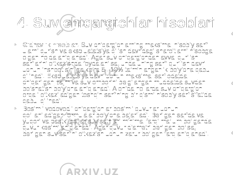 4. Suv chiqargichlar hisoblari • Gidravlik hisoblar. Suv chiqargichlarning maksimal hisobiy sarfi ularni qurish va ekspluatatsiya qilish davridagi sharoitlarni hisobga olgan holda aniqlanadi. Agar suv chiqargichdan avval qurilish sarflarini o’tkazishda foydalanilsa, unda uning sarfi qurilish davri uchun inshoot sinfiga ko’ra 5...10% ta’minlanganlik bo’yicha qabul qilinadi. Ekspluatatsiya davri uchun maksimal sarf odatda chiqarilgan hajm va suv omborini belgilangan muddatda suvdan bo’shatish bo’yicha aniqlanadi. Alohida hollarda suv chiqargich orqali o’tkaziladigan toshqin sarfining bir qismi hisobiy sarf sifatida qabul qilinadi. • Bosimli vodovodli chiqargichlar bosimli quvurlar uchun qo’llaniladigan formulalar bo’yicha bajariladi. Berilgan sarfda va yuqori va pastki beflar suv sathlari minimal farqi ma’lum bo’lganda quvur kesimi aniqlanadi. Agar quvur diametri berilgan bo’lsa, berilgan suv sarfini o’tkazish uchun zarur bo’lgan farq aniqlanadi. 