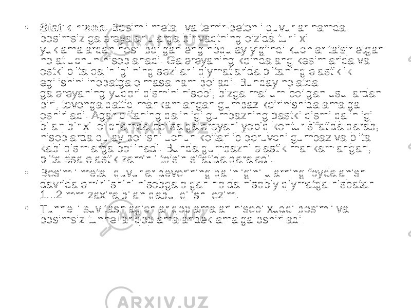 • Statik hisob. Bosimli metall va temir-betonli quvurlar hamda bosimsiz galereyalar ularga bir vaqtning o’zida turli xil yuklamalardan hosil bo’lgan eng noqulay yig’indi kuchlar ta’sir etgan holat uchun hisoblanadi. Galereyaning ko’ndalang kesimlarida va ostki plita qalinligi ning sezilarli qiymatlarida plitaning elastiklik egilishini inobatga olmasa ham bo’ladi. Bunday holatda galereyaning yuqori qismini hisobi, bizga ma’lum bo’lgan usullardan biri, tovonga qattiq mahkamlangan gumbaz ko’rinishida amalga oshiriladi. Agar plitaning qalinligi gumbazning pastki qismi qalinligi bilan bir xil o’lchamda bo’lsa galereyani yopiq kontur sifatida qarab, hisoblarda qulay bo’lishi uchun ko’tarilib boruvchi gumbaz va plita kabi qismlarga bo’linadi. Bunda gumbazni elastik mahkamlangan, plita esa elastik zaminli to’sin sifatida qaraladi. • Bosimli metall quvurlar devorining qalinligini ularning foydalanish davrida emirilishini hisobga olgan holda hisobiy qiymatga nisbatan 1...2 mm zaxira bilan qabul qilish lozim. • Tunnelli suv tashlagichlar qoplamalari hisobi xuddi bosimli va bosimsiz tunnellar qoplamalaridek amalga oshiriladi. 