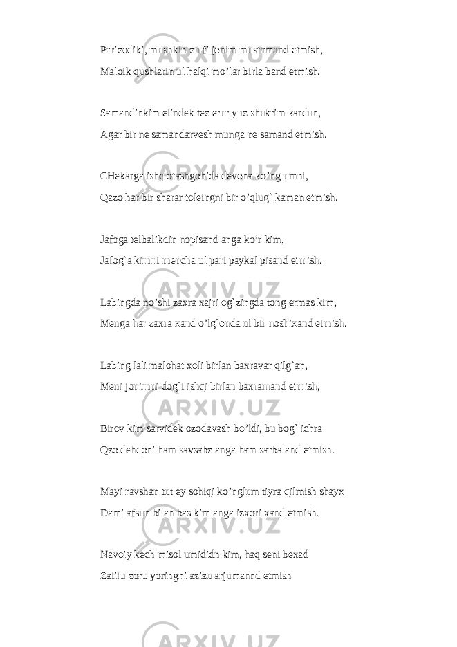 Parizodiki, mushkin zulfi jonim mustamand etmish, Maloik qushlarin ul halqi mo’lar birla band etmish. Samandinkim elindek tez erur yuz shukrim kardun, Agar bir ne samandarvesh munga ne samand etmish. CHekarga ishq otashgohida devona ko’nglumni, Qazo har bir sharar toleingni bir o’qlug` kaman etmish. Jafoga telbalikdin nopisand anga ko’r kim, Jafog`a kimni mencha ul pari paykal pisand etmish. Labingda no’shi zaxra xajri og`zingda tong ermas kim, Menga har zaxra xand o’lg`onda ul bir noshixand etmish. Labing lali malohat xoli birlan baxravar qilg`an, Meni jonimni dog`i ishqi birlan baxramand etmish, Birov kim sarvidek ozodavash bo’ldi, bu bog` ichra Qzo dehqoni ham savsabz anga ham sarbaland etmish. Mayi ravshan tut ey sohiqi ko’nglum tiyra qilmish shayx Dami afsun bilan bas kim anga izxori xand etmish. Navoiy kech misol umididn kim, haq seni bexad Zalilu zoru yoringni azizu arjumannd etmish 