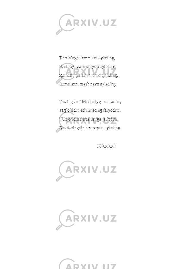 To o’zingni ba z m aro aylading, Benihoya zoru shaydo aylading, Qomatingni sarvi ra`no aylading, Q umrilarni otash navo aylading . Vasling erdi Muqimiyga murodim, Tag`ofildin eshitmading faryodim, YUz o’ldirib boz ustiga jallodim, Qoshlaringdin dor paydo aylading. UNOJOT 