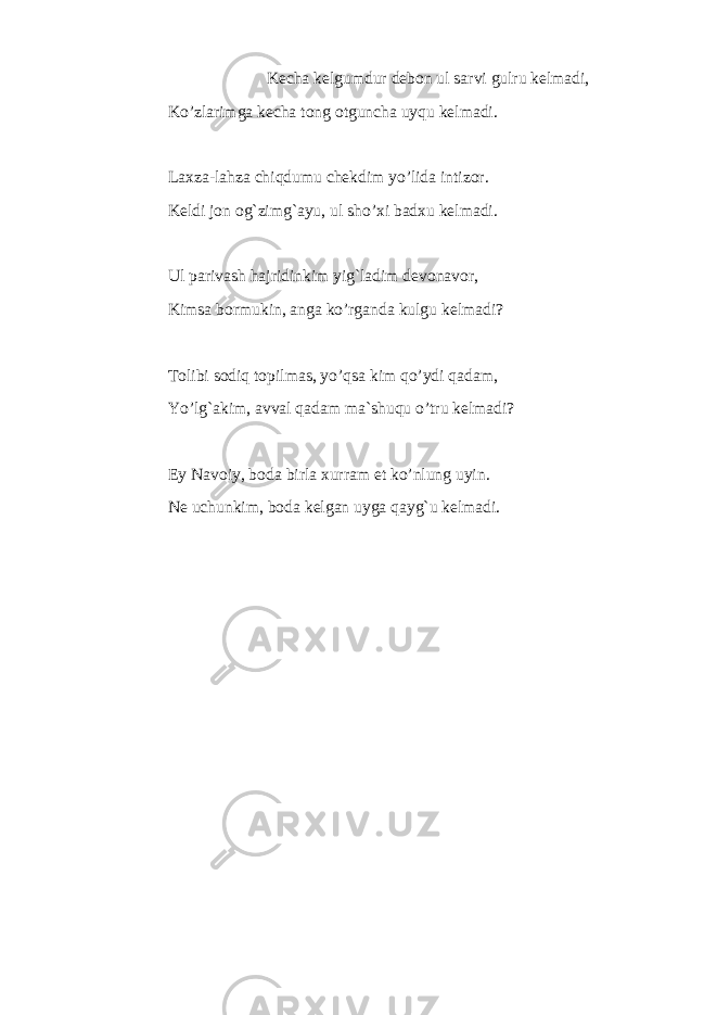 Kecha kelgumdur debon ul sarvi gulru kelmadi, Ko’zlarimga kecha tong otguncha uyqu kelmadi. L axza-l a hza chi qdu mu chekdim yo’li da i ntizor. Keldi jon og`zimg`ayu, ul sho’xi badxu kelmadi. Ul parivash hajridinkim yig`ladim devonavor, Kimsa bormukin, anga ko’rganda kulgu kelmadi? Tolibi sodiq topilmas, yo’qsa kim qo’ydi qadam, Yo’lg`akim, avval qadam ma`shuqu o’tru kelmadi? Ey Navo i y, b o da b i rla xurram et ko’nlung u y i n . Ne uchunkim, boda kelgan uyga qayg`u kelmadi. 