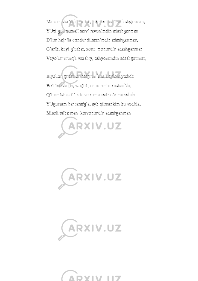 Manam sho’rida bulbul, bo’stonimdin adashganman, YUzi gul, qomati sarvi ravonimdin adashganman Dilim hajr ila qondur dilstonimdin adashganman, G`aribi kuyi g`urbat, xonu-monimdin adashganman Vayo bir murg`i vaxshiy, oshyonimdin adashganman, Biyobon girdimen Majnun kibi Layloni yodida Bo’lib oshufta, zanjiri junun bastu kushodida, Qilurmish qat`i rah harkimsa oxir o’z murodida YUgursam har tarafg`a, ayb qilmankim bu vodida, Misoli telba men korvonimdin adashganman 