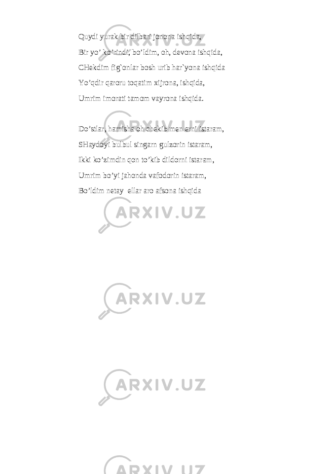 Quydi yurak bir dilbari jonona ishqida, Bir yo’ ko’rindi, bo’ldim, oh, devona ishqida, CHekdim fig`onlar bosh urib har`yona ishqida Yo’qdir qaroru toqatim xijrona, ishqida, Umrim imorati tamom vayrona ishqida. Do’stlar, hamisha oh chekib men erni istaram, SHaydoyi bulbul singarn gulzorin istaram, Ikki ko’zimdin qon to’kib dildorni istaram, Umrim bo’yi jahonda vafodorin istaram, Bo’ldim netay ellar aro afsona ishqida 