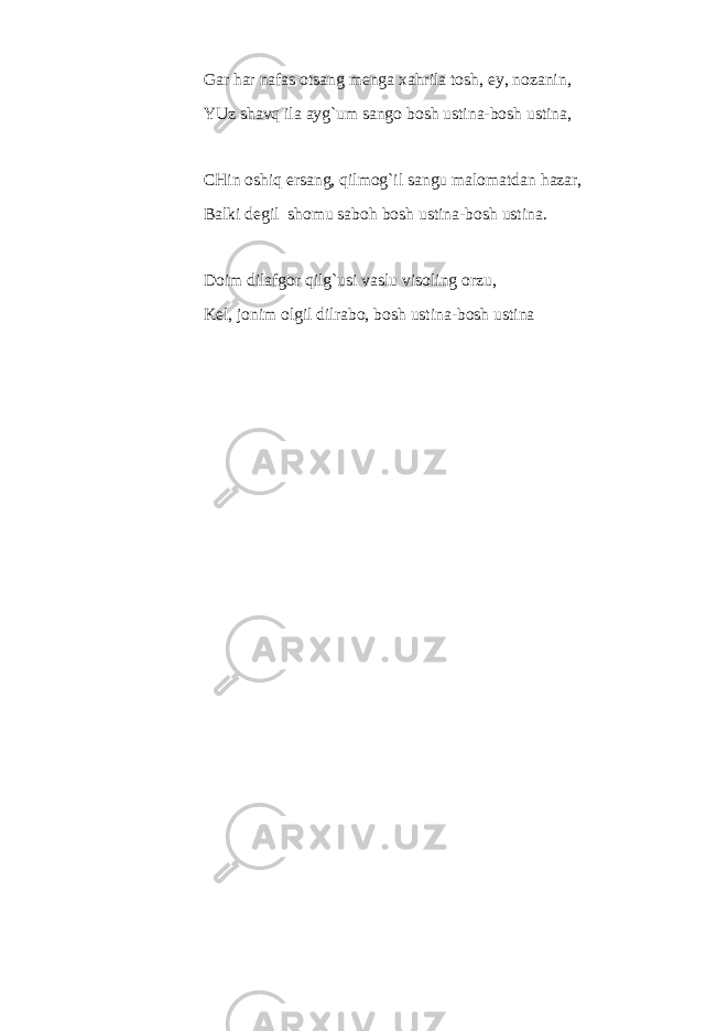 Gar har nafas otsang menga xahrila tosh, ey, nozanin, YUz shavq ila ayg`um sango bosh ustina-bosh ustina, CHin oshiq ersang, qilmog`il sangu malomatdan hazar, Balki degil shomu saboh bosh ust i na-bosh ustina. Doim dilafgor qilg`usi vaslu visoling orzu, Kel, jonim olgil dilrabo, bosh ustina-bosh ustina 