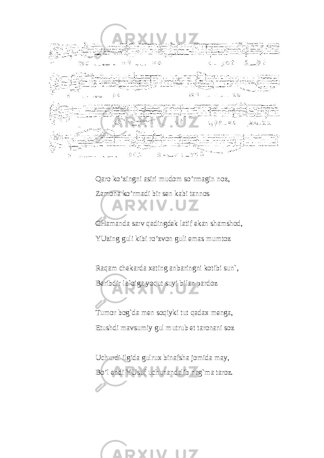 Qaro ko’zingni asiri mudom so’rmagin noz, Zamona ko’rmadi bir sen kabi tannos CHamanda sarv qadingdek latif ekan shamshod, YUzing guli kibi ro’zvon guli emas mumtoz Raqam chekarda xating anbaringni kotibi sun`, Beribdir la`oiga yoqut suyi bilan pardoz Tumor bog`da men soqiyki tut qadax menga, Etushdi mavsumiy gul mutrub et taronani soz Uchurdi ilgida gulrux binafsha jomida may, Bo’l endi YUsuf uchunandalib nag`ma taroz. 