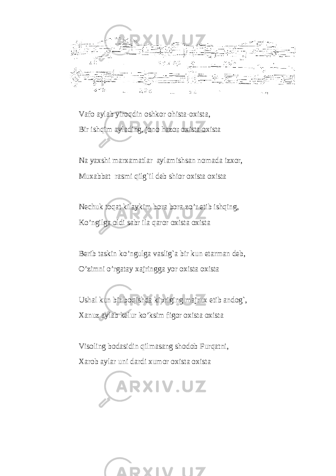 Vafo a yl ab yiro qdin oshk o r ohista-ox i s ta , Bir ish q im a ylading , jo n o hazor ox i s t a oxist a N a ya x sh i marxamat la r a yl amishsa n nomada i zxo r , Mu x abbat rasmi qilg`il deb shior oxista oxista Nechuk toqat kilaykim bora bora zo’r etib ishqing, Ko’ngilga oldi sabr ila qaror oxista oxista Berib taskin ko’ngulga vaslig`a bir kun etarman deb, O’zimni o’rgatay xajringga yor oxista oxista Ushal kun bir boqishda kipriging majrux etib andog`, Xanuz aylab kelur ko’ksim figor oxista oxista Visoling bodasidin qilmasang shodob Furqatni, Xarob aylar uni dardi xumor oxista oxista 