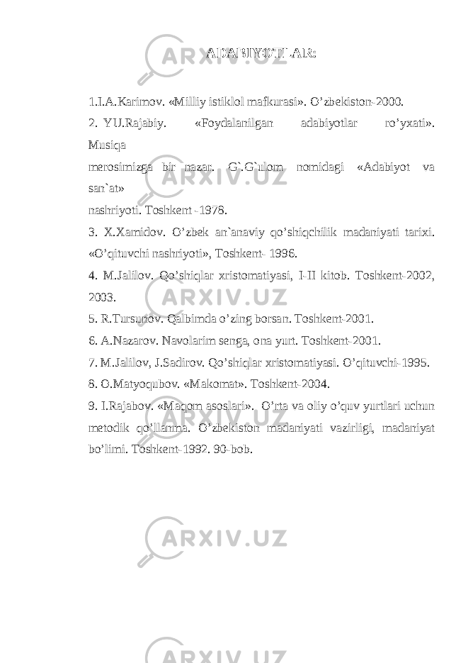 ADABIYOTLAR: 1.I.A.Karimov. «Milliy istiklol mafkurasi». O’zb e kiston-2000. 2. YU.Rajabiy. «Foydala n ilgan adabiyotlar ro’yx a ti». Musiqa merosimizga b i r nazar. G`.G`ulom n om i d a gi «Adabiyot va san`at» nashriyot i . Toshk ent - 1978. 3. X.Xamidov. O’ zbek an`anaviy qo’shi q ch ilik madaniyati tarixi. «O’qi t uvchi nashriyoti», Toshkent- 1 996. 4. M.Jalilov. Q o’ shiqlar xristomatiyasi, I-II kitob. Toshkent-2002, 2003. 5 . R.Tursunov. Qalbimda o’zing borsa n . Toshkent-200 1 . 6. A.Nazarov. Navolarim senga, o n a yurt. Toshkent-2001. 7. M.Jalilov, J.Sadirov. Qo’shiqlar xristomatiyasi. O’qituvchi-1995. 8. O.Matyoqubov. «Makomat». Toshkent-2004. 9. I.Raj a bov. «Maqom aso s lari». O’rta v a oliy o’quv yurtlari uchun metodik qo’llanma. O’zbekiston ma d aniyati vaz i rligi, m a daniyat bo’limi. Toshkent-1992. 90-bob . 