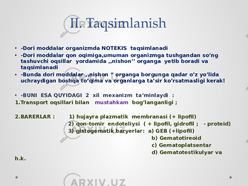 II. Taqsimlanish • -Dori moddalar organizmda NOTEKIS taqsimlanadi • -Dori moddalar qon oqimiga,umuman organizmga tushgandan so’ng tashuvchi oqsillar yordamida ,,nishon’’ organga yetib boradi va taqsimlanadi • -Bunda dori moddalar ,,nishon “ organga borgunga qadar o’z yo’lida uchraydigan boshqa to’qima va organlarga ta’sir ko’rsatmasligi kerak! • -BUNI ESA QUYIDAGI 2 xil mexanizm ta’minlaydi : 1.Transport oqsillari bilan mustahkam bog’langanligi ; 2.BARERLAR : 1) hujayra plazmatik membranasi (+ lipofil) 2) qon-tomir endoteliysi ( + lipofil, gidrofil ; - proteid) 3) gistogematik baryerlar: a) GEB (+lipofil) b) Gematotireoid c) Gematoplatsentar d) Gematotestikulyar va h.k. 