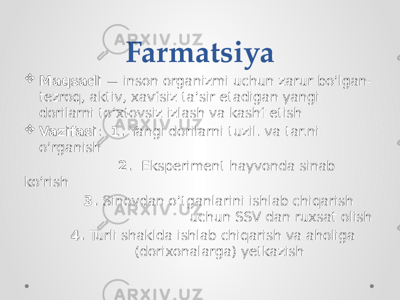 Farmatsiya  Maqsadi — inson organizmi uchun zarur bo’lgan- tezroq, aktiv, xavfsiz ta’sir etadigan yangi dorilarni to’xtovsiz izlash va kashf etish  Vazifasi : 1. Yangi dorilarni tuzil. va tar.ni o’rganish 2. Eksperiment hayvonda sinab ko’rish 3. Sinovdan o’tganlarini ishlab chiqarish uchun SSV dan ruxsat olish 4. Turli shaklda ishlab chiqarish va aholiga (dorixonalarga) yetkazish 