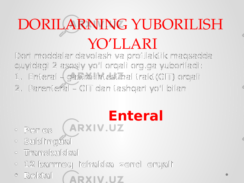 DORILARNING YUBORILISH YO’LLARI Dori moddalar davolash va profilaktik maqsadda quyidagi 2 asosiy yo’l orqali org.ga yuboriladi: 1. Enteral – gastro-intestinal trakt(GIT) orqali 2. Parenteral – GIT dan tashqari yo’l bilan Enteral • Per os • Sublingual • Transbukkal • 12 barmoq ichakka zond orqali • Rektal 