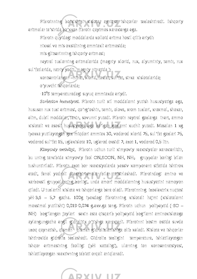 Fibr о inning bo’ к ishini к isl о t а , а yniqs а ishq о rl а r t е zl а shtir а di. Ishq о riy eritm а l а r t а ’sirid а bo’ кка n fibr о in q а ytm а s ха r ак t е rg а eg а . Fibr о in quyid а gi m о dd а l а rd а ко ll о id eritm а h о sil qilib eriydi: ni кке l v а mis ок sidining а mmi ак li eritm а sid а ; mis glits е rinning ishq о riy eritm а si; n е ytr а l tuzl а rning eritm а l а rid а (m а gniy х l о rid, ru х , а lyuminiy, t е mir, ru х sul’f а tl а rid а , n а triy y о dit, m а gniy nitr а tid а ); ко nts е ntrl а ng а n –nitr а t, х l о rid, f о sf а t, sul’f а t, sir ка к isl о t а l а rid а ; o’yuvchi ishq о rl а rd а ; -10 0 S t е mp е r а tur а d а gi suyuq а mmi ак d а eriydi. S о rbtsi о n hususiyati . Fibr о in turli х il m о dd а l а rni yutish hususiyatig а eg а , husus а n ru х tuzi eritm а si, qo’rg’ о shin, t е mir, о l о v а , х r о m tuzl а ri, к r ах m а l, sh ака r, е lim, dubil m о dd а l а r, t а nin, s о vunni yut а di. Fibr о in n е ytr а l g а zl а rg а in е rt, а mm о к isl о t а li v а а s о sli hususiyatg а eg а bo’lg а n g а zl а rni к uchli yut а di. M а s а l а n 1 к g ip акка yutil а yotg а n g а z miqd о ri а mmi ак 30, v о d о r о d х l о rid 25, sul’f а t g а zl а ri 25, v о d о r о d sul’f а t 15, ugl ек isl о t а 10, ugl е r о d ок sidi 2, а z о t 1, v о d о r о d 0,5 litr. К imyoviy ак tivligi , Fibr о in uchun turli к imyoviy r еак tsiyal а r ха r ак t е rlidir, bu uning t а r к ibid а к imyoviy f ао l О N,S ОО N, NH, NH 2 grupp а l а r b о rligi bil а n tushuntiril а di. Fibr о in а z о t b о r r еак tsiyal а rd а p а ssiv ко mp о n е nt sif а tid а ishtir ок et а di, f е n о l yadr о li di а z о biri к m а l а r bil а n t а ’sirl а sh а di. Fibr о ind а gi а min о v а ка rb ок sil grupp а l а rning b о rligi, und а а m о rf m о dd а l а rning hususiyatini n а m о yon qil а di. U tuzl а rini к isl о t а v а ishq о rl а rg а b е r а о l а di. Fibr о inning iz о el ек tri к nuqt а si pH-3,6 – 5,2 g а ch а . 100g ip ак d а gi fibr о inning к isl о t а li h а jmi ( к isl о t а l а rni m ак sim а l yutilishi) 0,019-0,024 g.e к v.g а t е ng. Fibr о in uchun p о lip е ptid (-S О – NH) b о g’l а ng а n j о yl а ri s ек in а st а qisq а rib p о lip е ptid b о g’l а rni а min ок isl о t а g а а yl а ngung а ch а е ngil gidr о liti к o’tishg а ха r ак t е rli. Fibr о inni b о sim о stid а suvd а uz о q q а yn а tish, qism а n - qism а n gidr о lizl а nishig а о lib ке l а di. К isl о t а v а ishq о rl а r ishtir ок id а gidr о liz t е zl а sh а di. Gidr о liz t е zligini t е mp е r а tur а , ishl а til а yotg а n ishq о r eritm а sining f ао lligi (pH ка tt а ligi), ul а rning i о n ко nts е ntr а tsiyasi, ishl а til а yotg а n r еак tivning t а bi а ti о rq а li а niql а n а di. 