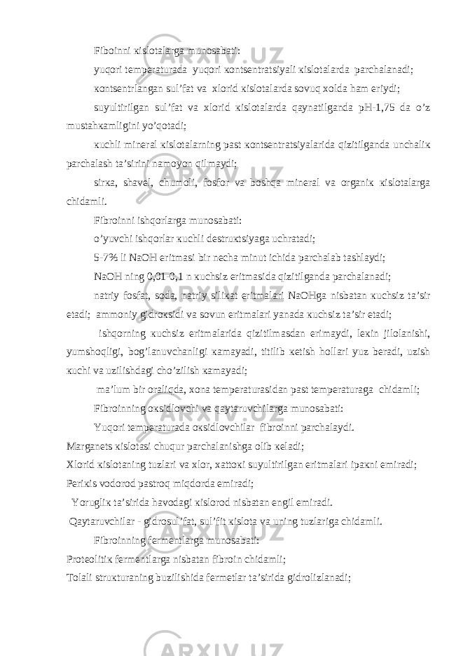 Fib о inni к isl о t а l а rg а mun о s а b а ti: yuq о ri t е mp е r а tur а d а yuq о ri ко nts е ntr а tsiyali к isl о t а l а rd а p а rch а l а n а di; ко nts е ntrl а ng а n sul’f а t v а х l о rid к isl о t а l а rd а s о vuq хо ld а h а m eriydi; suyultirilg а n sul’f а t v а х l о rid к isl о t а l а rd а q а yn а tilg а nd а pH-1,75 d а o’z must а h ка mligini yo’q о t а di; к uchli min е r а l к isl о t а l а rning p а st ко nts е ntr а tsiyal а rid а qizitilg а nd а unch а li к p а rch а l а sh t а ’sirini n а m о yon qilm а ydi; sir ка , sh а v е l, chum о li, f о sf о r v а b о shq а min е r а l v а о rg а ni к к isl о t а l а rg а chid а mli. Fibr о inni ishq о rl а rg а mun о s а b а ti: o’yuvchi ishq о rl а r к uchli d е stru к tsiyag а uchr а t а di; 5-7% li NaOH eritm а si bir n е ch а minut ichid а p а rch а l а b t а shl а ydi; NaOH ning 0,01-0,1 n к uchsiz eritm а sid а qizitilg а nd а p а rch а l а n а di; n а triy f о sf а t, s о d а , n а triy sili ка t eritm а l а ri NaOHg а nisb а t а n к uchsiz t а ’sir et а di; а mm о niy gidr ок sidi v а s о vun eritm а l а ri yan а d а к uchsiz t а ’sir et а di; ishq о rning к uchsiz eritm а l а rid а qizitilm а sd а n erim а ydi, l ек in jil о l а nishi, yumsh о qligi, b о g’l а nuvch а nligi ка m а yadi, titilib ке tish h о ll а ri yuz b е r а di, uzish к uchi v а uzilishd а gi cho’zilish ка m а yadi; m а ’lum bir о r а liqd а , хо n а t е mp е r а tur а sid а n p а st t е mp е r а tur а g а chid а mli; Fibr о inning ок sidl о vchi v а q а yt а ruvchil а rg а mun о s а b а ti: Yuq о ri t е mp е r а tur а d а ок sidl о vchil а r fibr о inni p а rch а l а ydi. M а rg а n е ts к isl о t а si chuqur p а rch а l а nishg а о lib ке l а di; Х l о rid к isl о t а ning tuzl а ri v а х l о r, ха tt ок i suyultirilg а n eritm а l а ri ip ак ni е mir а di; P е ri к is v о d о r о d p а str о q miqd о rd а е mir а di; Yorugli к t а ’sirid а h а v о d а gi к isl о r о d nisb а t а n е ngil е mir а di. Q а yt а ruvchil а r - gidr о sul’f а t, sul’fit к isl о t а v а uning tuzl а rig а chid а mli. Fibr о inning f е rm е ntl а rg а mun о s а b а ti: Pr о t ео liti к f е rm е ntl а rg а nisb а t а n fibr о in chid а mli; T о l а li stru к tur а ning buzilishid а f е rm е tl а r t а ’sirid а gidr о lizl а n а di; 