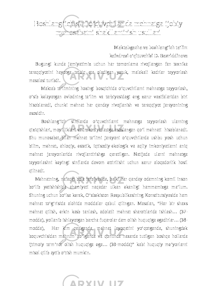 Boshlang ’ ich sinf o ’ quvchilarida mehnatga ijobiy munosabatni shakllantirish usullari Maktabgacha va boshlang&#39;ich ta&#39;lim kafedrasi o&#39;qituvchisi D. Baxriddinova Bugungi kunda jamiyatimiz uchun har tomonlama rivojlangan fan texnika taraqqiyotini hayotga tatbiq eta oladigan yetuk, malakali kadrlar tayyorlash masalasi turibdi. Maktab ta’limining hozirgi bosqichida o’quvchilarni mehnatga tayyorlash, o’sib kelayotgan avlodning ta’lim va tarbiyasidagi eng zarur vazifalaridan biri hisoblanadi, chunki mehnat har qanday rivojlanish va taraqqiyot jarayonining asosidir. Boshlang’ich sinflarda o’quvchilarni mehnatga tayyorlash ularning qiziqishlari, moyilliklari va imkoniyatlariga asoslangan qo’l mehnati hisoblanadi. Shu munosabat bilan mehnat ta’limi jarayoni o’quvchilarda ushbu yosh uchun bilim, mehnat, ahloqiy, estetik, iqtisodiy-ekologik va aqliy imkoniyatlarni aniq mehnat jarayonlarida rivojlantirishga qaratilgan. Natijada ularni mehnatga tayyorlashni keyingi sinflarda davom ettirilishi uchun zarur aloqadorlik hosil qilinadi. Mehnatning, nafaqat bola tarbiyasida, balki har qanday odamning komil inson bo‘lib yetishishida ahamiyati naqadar ulkan ekanligi hammamizga ma’lum. Shuning uchun bo‘lsa kerak, O‘zbekiston Respublikasining Konstitutsiyasida ham mehnat to‘g‘risida alohida moddalar qabul qilingan. Masalan, “Har bir shaxs mehnat qilish, erkin kasb tanlash, adolatli mehnat sharoitlarida ishlash… (37- modda), yollanib ishlayotgan barcha fuqarolar dam olish huquqiga egadirlar… (38- modda), Har kim qariganda, mehnat layoqatini yo‘qotganda, shuningdek boquvchisidan mahrum bo‘lganda va qonunda nazarda tutilgan boshqa hollarda ijtimoiy ta&#39;m’not olish huquqiga ega… (39-modda)” kabi huquqiy me’yorlarni misol qilib aytib o‘tish mumkin. 