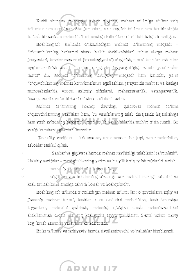 Xuddi shunday mehnatga, aynan olganda, mehnat ta’limiga e’tibor xalq ta’limida ham qaratilgan. Shu jumladan, boshlang‘ich ta’limda ham har bir sinfda haftada bir soatdan mehnat ta’limi mashg‘ulotlari tashkil etilishi belgilab berilgan. Boshlang‘ich sinflarda o‘tkaziladigan mehnat ta’limining maqsadi – “o‘quvchilarning barkamol shaxs bo‘lib shakllanishlari uchun ularga mehnat jarayonlari, kasblar asoslarini (texnologiyasini) o‘rgatish, ularni kasb tanlash bilan uyg‘unlashtirish orqali ularning kasbgacha tayyorgarligiga zamin yaratishdan iborat” dir. Mehnat ta’limining tarbiyaviy maqsadi ham kattadir, ya’ni “o‘quvchilarning mehnat ko‘nikmalarini egallashlari jarayonida mehnat va kasbga munosabatlarida yuqori axloqiy sifatlarni, mehnatsevarlik, vatanparvarlik, insonparvarlik va tadbirkorlikni shakllantirish” lozim. Mehnat ta’limining hozirgi davrdagi, qolaversa mehnat ta’limi o‘qituvchilarining vazifalari ham, bu vazifalarning talab darajasida bajarilishiga ham yosh avlodning barkamol inson bo‘lib yetishishlarida muhim o‘rin tutadi. Bu vazifalar tubandagilardan iboratdir: -Tashkiliy vazifalar – “o‘quvxona, unda maxsus ish joyi, zarur materiallar, asboblar tashkil qilish.  -Sanitariya-gigiyena hamda mehnat xavfsizligi talablarini ta’minlash”. Uslubiy vazifalar – mashg‘ultlarning yarim va bir yillik o‘quv ish rejalarini tuzish,  mahalliy sharoitlarni hisobga olish,  o‘g‘il va qiz bolalarning o‘zlariga xos mehnat mashg‘ulotlarini va kasb tanlashlarini amalga oshirib borish va boshqalardir. Boshlang‘ich ta’limda o‘qitiladigan mehnat ta’limi fani o‘quvchilarni aqliy va jismoniy mehnat turlari, kasblar bilan dastlabki tanishtirish, kasb tanlashga tayyorlash, mehnatni qadrlash, mehnatga qiziqish hamda mehnatsevarlikni shakllantirish orqali ularning kasbgacha tayyorgarliklarini 5-sinf uchun uzviy bog‘lanish zaminini yaratishni ko‘zda tutadi. Bular ta’limiy va tarbiyaviy hamda rivojlantiruvchi yo‘nalishlar hisoblanadi. 