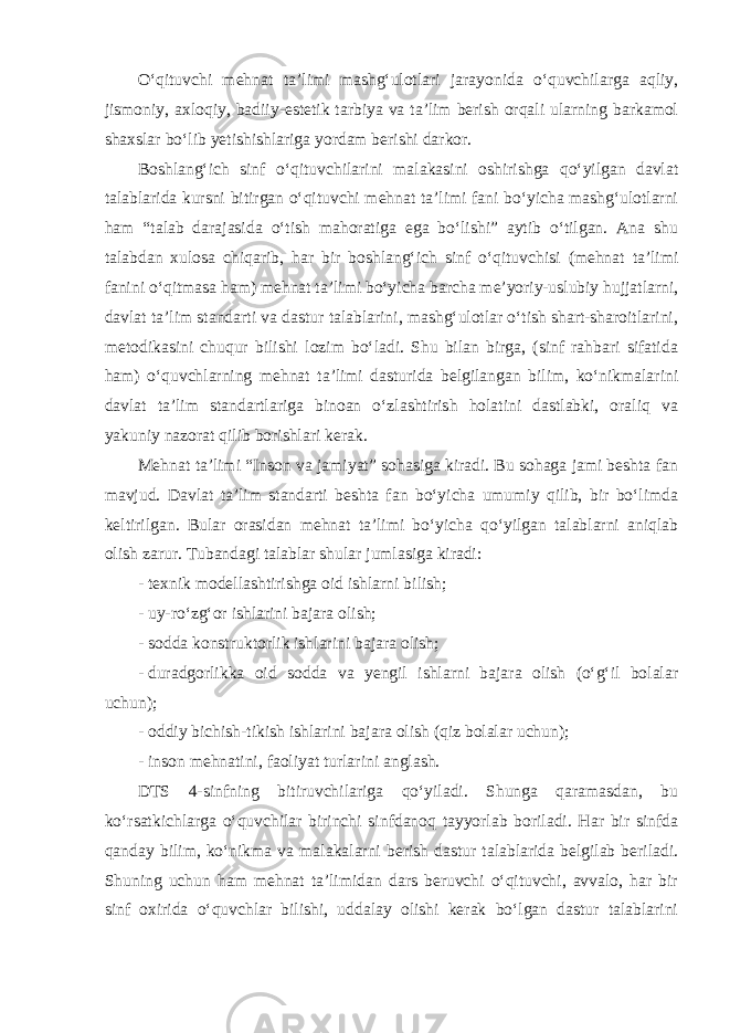 O‘qituvchi mehnat ta’limi mashg‘ulotlari jarayonida o‘quvchilarga aqliy, jismoniy, axloqiy, badiiy-estetik tarbiya va ta’lim berish orqali ularning barkamol shaxslar bo‘lib yetishishlariga yordam berishi darkor. Boshlang‘ich sinf o‘qituvchilarini malakasini oshirishga qo‘yilgan davlat talablarida kursni bitirgan o‘qituvchi mehnat ta’limi fani bo‘yicha mashg‘ulotlarni ham “talab darajasida o‘tish mahoratiga ega bo‘lishi” aytib o‘tilgan. Ana shu talabdan xulosa chiqarib, har bir boshlang‘ich sinf o‘qituvchisi (mehnat ta’limi fanini o‘qitmasa ham) mehnat ta’limi bo‘yicha barcha me’yoriy-uslubiy hujjatlarni, davlat ta’lim standarti va dastur talablarini, mashg‘ulotlar o‘tish shart-sharoitlarini, metodikasini chuqur bilishi lozim bo‘ladi. Shu bilan birga, (sinf rahbari sifatida ham) o‘quvchlarning mehnat ta’limi dasturida belgilangan bilim, ko‘nikmalarini davlat ta’lim standartlariga binoan o‘zlashtirish holatini dastlabki, oraliq va yakuniy nazorat qilib borishlari kerak. Mehnat ta’limi “Inson va jamiyat” sohasiga kiradi. Bu sohaga jami beshta fan mavjud. Davlat ta’lim standarti beshta fan bo‘yicha umumiy qilib, bir bo‘limda keltirilgan. Bular orasidan mehnat ta’limi bo‘yicha qo‘yilgan talablarni aniqlab olish zarur. Tubandagi talablar shular jumlasiga kiradi: - texnik modellashtirishga oid ishlarni bilish; - uy-ro‘zg‘or ishlarini bajara olish; - sodda konstruktorlik ishlarini bajara olish; - duradgorlikka oid sodda va yengil ishlarni bajara olish (o‘g‘il bolalar uchun); - oddiy bichish-tikish ishlarini bajara olish (qiz bolalar uchun); - inson mehnatini, faoliyat turlarini anglash. DTS 4-sinfning bitiruvchilariga qo‘yiladi. Shunga qaramasdan, bu ko‘rsatkichlarga o‘quvchilar birinchi sinfdanoq tayyorlab boriladi. Har bir sinfda qanday bilim, ko‘nikma va malakalarni berish dastur talablarida belgilab beriladi. Shuning uchun ham mehnat ta’limidan dars beruvchi o‘qituvchi, avvalo, har bir sinf oxirida o‘quvchlar bilishi, uddalay olishi kerak bo‘lgan dastur talablarini 