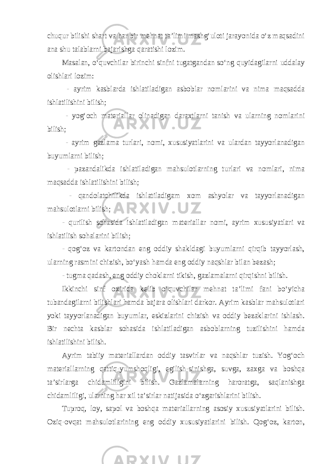 chuqur bilishi shart va har bir mehnat ta’limi mashg‘uloti jarayonida o‘z maqsadini ana shu talablarni bajarishga qaratishi lozim. Masalan, o‘quvchilar birinchi sinfni tugatgandan so‘ng quyidagilarni uddalay olishlari lozim: - ayrim kasblarda ishlatiladigan asboblar nomlarini va nima maqsadda ishlatilishini bilish; - yog‘och materiallar olinadigan daraxtlarni tanish va ularning nomlarini bilish; - ayrim gazlama turlari, nomi, xususiyatlarini va ulardan tayyorlanadigan buyumlarni bilish; - pazandalikda ishlatiladigan mahsulotlarning turlari va nomlari, nima maqsadda ishlatilishini bilish; - qandolatchilikda ishlatiladigam xom ashyolar va tayyorlanadigan mahsulotlarni bilish; - qurilish sohasida ishlatiladigan materiallar nomi, ayrim xususiyatlari va ishlatilish sohalarini bilish; - qog‘oz va kartondan eng oddiy shakldagi buyumlarni qirqib tayyorlash, ularning rasmini chizish, bo‘yash hamda eng oddiy naqshlar bilan bezash; - tugma qadash, eng oddiy choklarni tikish, gazlamalarni qirqishni bilish. Ikkinchi sinf oxirida kelib o‘quvchilar mehnat ta’limi fani bo‘yicha tubandagilarni bilishlari hamda bajara olishlari darkor. Ayrim kasblar mahsulotlari yoki tayyorlanadigan buyumlar, eskizlarini chizish va oddiy bezaklarini ishlash. Bir nechta kasblar sohasida ishlatiladigan asboblarning tuzilishini hamda ishlatilishini bilish. Ayrim tabiiy materiallardan oddiy tasvirlar va naqshlar tuzish. Yog‘och materiallarning qattiq-yumshoqligi, egilish-sinishga, suvga, zaxga va boshqa ta’sirlarga chidamliligini bilish. Gazlamalarning haroratga, saqlanishga chidamliligi, ularning har xil ta’sirlar natijasida o‘zgarishlarini bilish. Tuproq, loy, sapol va boshqa materiallarning asosiy xususiyatlarini bilish. Oziq-ovqat mahsulotlarining eng oddiy xususiyatlarini bilish. Qog‘oz, karton, 